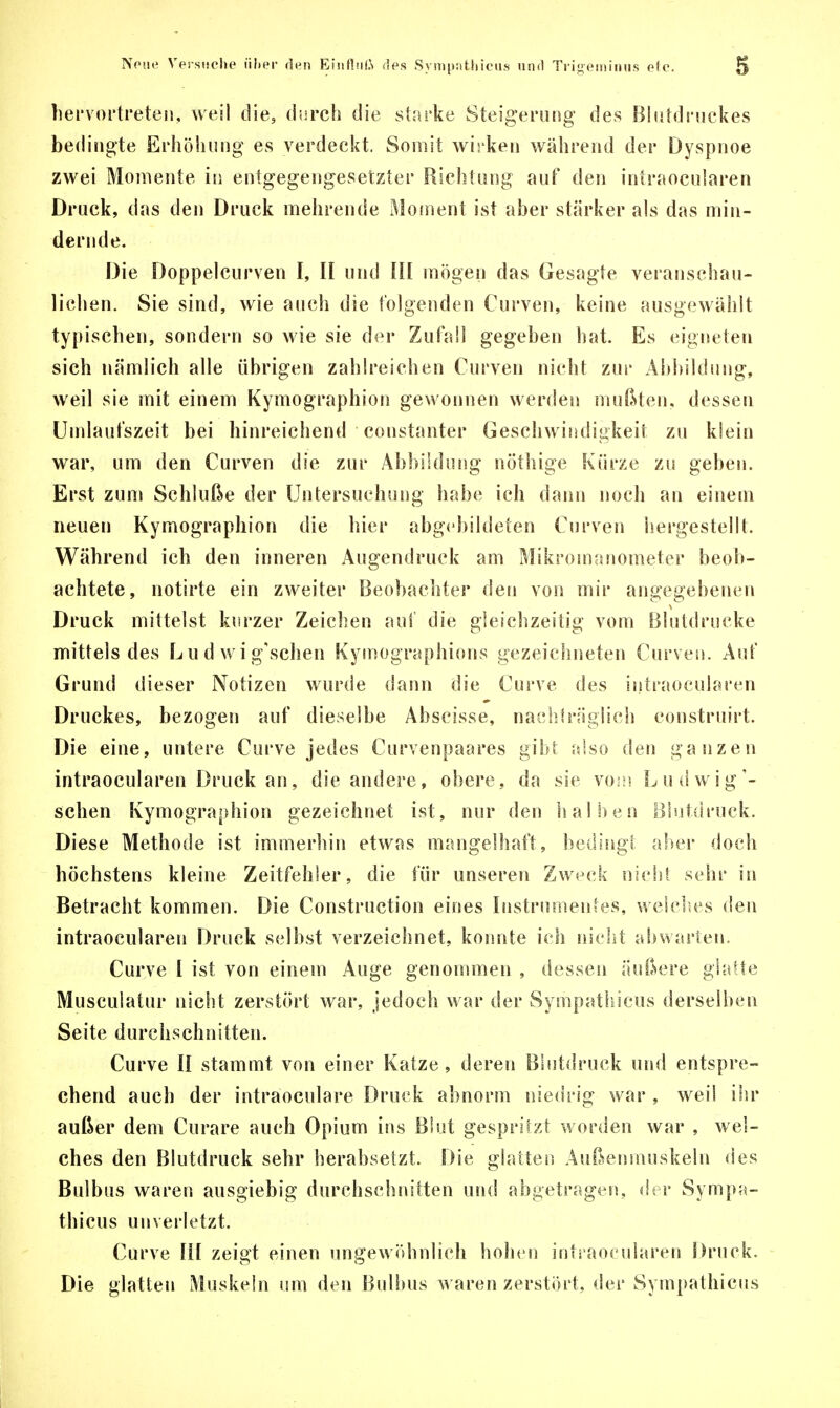 hervortreten, weil die, durch die starke Steigerung des Blutdruckes bedingte Erhöhung es verdeckt. Somit wirken während der Dyspnoe zwei Momente in entgegengesetzter Richtung auf den intraocularen Druck, das den Druck mehrende Moment ist aber stärker als das min- dernde. Die Doppel cur ven I, II und III mögen das Gesagte veranschau- lichen. Sie sind, wie auch die folgenden Curven, keine ausgewählt typischen, sondern so wie sie der Zufall gegeben hat. Es eigneten sich nämlich alle übrigen zahlreichen Curven nicht zur Abbildung, weil sie mit einem Kymographion gewonnen werden mußten, dessen Umlaufszeit bei hinreichend constanter Geschwindigkeit zu klein war, um den Curven die zur Abbildung nöthige Kürze zu geben. Erst zum Schluße der Untersuchung habe ich dann noch an einem neuen Kymographion die hier abgebildeten Curven hergestellt. Während ich den inneren Augendruck am Mikromanometer beob- achtete, notärte ein zweiter Beobachter den von mir angegebenen Druck mittelst kurzer Zeichen auf die gleichzeitig vom Blutdrucke mittels des Lu d wig'schen Kymographions gezeichneten Curven. Auf Grund dieser Notizen wurde dann die Curve des intraocularen Druckes, bezogen auf dieselbe Abscisse, nachträglich construirt. Die eine, untere Curve jedes Curvenpaares gibt also den ganzen intraocularen Druck an, die andere, obere, da sie vom Ludwig'- schen Kymographion gezeichnet ist, nur den halben Blutdruck. Diese Methode ist immerhin etwas mangelhaft, bedingt aber doch höchstens kleine Zeitfehler, die für unseren Zweck nicht sehr in Betracht kommen. Die Construction eines Instrumentes, welches den intraocularen Druck selbst verzeichnet, konnte ich nicht abwarten. Curve I ist von einem Auge genommen , dessen äußere glatte Musculatur nicht zerstört war, jedoch war der Sympathieus derselben Seite durchschnitten. Curve II stammt von einer Katze, deren Blutdruck und entspre- chend auch der intraoeulare Druck abnorm niedrig war , weil ihr außer dem Curare auch Opium ins Blut gespritzt worden war , wel- ches den Blutdruck sehr herabsetzt. Die glatten Außenmuskeln des Bulbus waren ausgiebig durchschnitten und abgetragen, der Sympa- thieus unverletzt. Curve III zeigt einen ungewöhnlich hohen intraocularen Druck. Die glatten Muskeln um den Bulbus waren zerstört, der Sympathieus