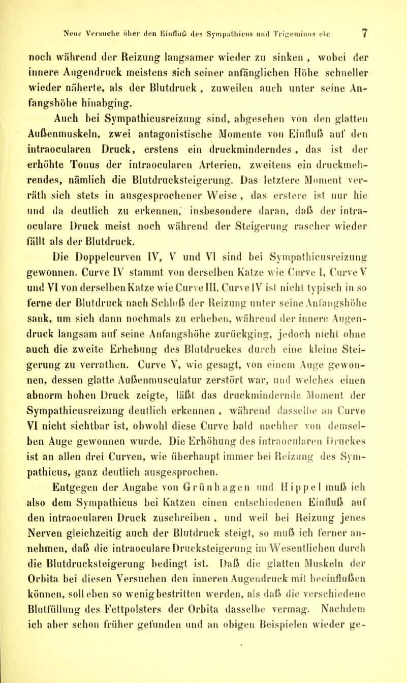 noch während der Reizung langsamer wieder zu sinken , wobei der innere Augendruck meistens sich seiner anfänglichen Höhe schneller wieder näherte, als der Blutdruck , zuweilen auch unter seine An- fangshöhe hinabging. Auch bei Sympathicusreizung sind, abgesehen von den glatten Außenmuskeln, zwei antagonistische Momente von Einfluß auf den intraocularen Druck, erstens ein druckminderndes , das ist der erhöhte Tonus der intraocularen Arterien, zweitens ein druckmeh- rendes, nämlich die Blutdrucksteigerung. Das letztere Moment ver- räth sich stets in ausgesprochener Weise , das erstere ist nur hie und da deutlich zu erkennen, insbesondere daran, daß der intra- oculare Druck meist noch während der Steigerung rascher wieder fällt als der Blutdruck. Die Doppelcurven IV, V und VI sind bei Sympathicusreizung gewonnen. Curve IV stammt von derselben Katze wie Curve I, Curve V und VI von derselben Katze wie Curve III. Curve IV ist nicht typisch in so ferne der Blutdruck nach Schluß der Reizung unter seine Anfangshöhe sank, um sich dann nochmals zu erheben, während der innere Augen- druck langsam auf seine Anfangshöhe zurückging, jedoch nicht ohne auch die zweite Erhebung des Blutdruckes durch eine kleine Stei- gerung zu verrathen. Curve V, wie gesagt, von einem Auge gewon- nen, dessen glatte Außenmusculatur zerstört war, und welches einen abnorm hohen Druck zeigte, läßt das druckmindernde Moment der Sympathicusreizung deutlich erkennen , während dasselbe au Curve VI nicht sichtbar ist, obwohl diese Curve bald nachher von demsel- ben Auge gewonnen wurde. Die Erhöhung des intraocularen Druckes ist an allen drei Curven, wie überhaupt immer bei Reizung des Sym- pathicus, ganz deutlich ausgesprochen. Entgegen der Angabe von G r ü n h a g e n und Hippel muß ich also dem Sympathicus bei Katzen einen entschiedenen Einfluß auf den intraocularen Druck zuschreiben , und weil bei Reizung jenes Nerven gleichzeitig auch der Blutdruck steigt, so muß ich ferner an- nehmen, daß die intraoculare Drucksteigerung im Wesentlichen durch die Blutdrucksteigerung bedingt ist. Daß die glatten Muskeln der Orbita bei diesen Versuchen den inneren Augendruck mit beeinflußen können, soll eben so wenig bestritten werden, als daß die verschiedene Blutfüllung des Fettpolsters der Orbita dasselbe vermag. Nachdem ich aber schon früher gefunden und an obigen Beispielen wieder ge-