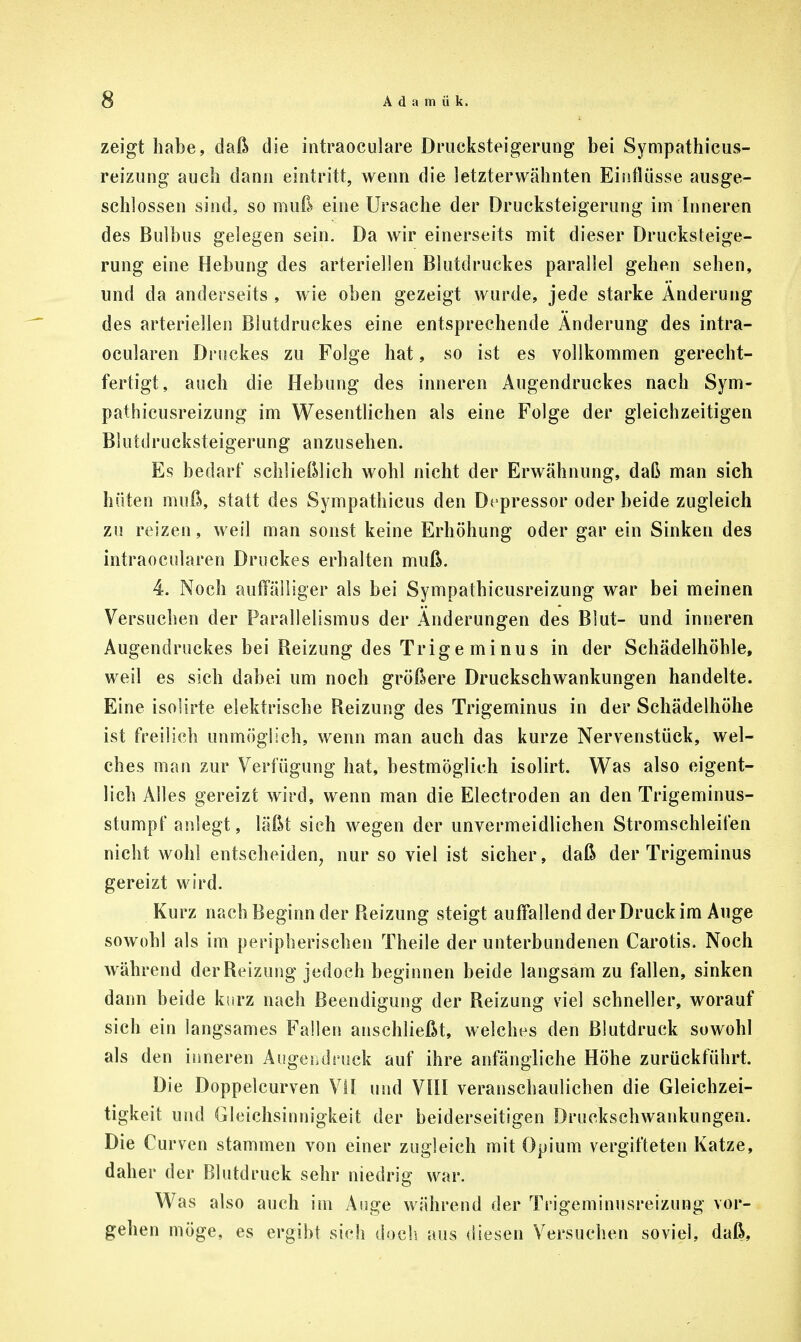 zeigt habe, daß die intraoculare Drucksteigerung bei Sympathicus- reizung auch dann eintritt, wenn die letzterwähnten Einflüsse ausge- schlossen sind, so muß eine Ursache der Drucksteigerung im Inneren des Bulbus gelegen sein. Da wir einerseits mit dieser Drucksteige- rung eine Hebung des arteriellen Blutdruckes parallel gehen sehen, und da anderseits , wie oben gezeigt wurde, jede starke Änderung des arteriellen Blutdruckes eine entsprechende Änderung des intra- ocularen Druckes zu Folge hat, so ist es vollkommen gerecht- fertigt, auch die Hebung des inneren Augendruckes nach Sym- pathicusreizung im Wesentlichen als eine Folge der gleichzeitigen Blutdrucksteigerung anzusehen. Es bedarf schließlich wohl nicht der Erwähnung, daß man sich hüten muß, statt des Sympathicus den Depressor oder beide zugleich zu reizen, weil man sonst keine Erhöhung oder gar ein Sinken des intraocularen Druckes erhalten muß. 4. Noch auffälliger als bei Sympathicusreizung war bei meinen Versuchen der Parallelismus der Änderungen des Blut- und inneren Augendruckes bei Reizung des Trige minus in der Schädelhöhle, weil es sich dabei um noch größere Druckschwankungen handelte. Eine isolirte elektrische Reizung des Trigeminus in der Schädelhöhe ist freilich unmöglich, wenn man auch das kurze Nervenstück, wel- ches man zur Verfügung hat, bestmöglich isolirt. Was also eigent- lich Alles gereizt wird, wenn man die Electroden an den Trigeminus- stumpf anlegt, läßt sich wegen der unvermeidlichen Stromschleifen nicht wohl entscheiden, nur so viel ist sicher, daß der Trigeminus gereizt wird. Kurz nach Beginn der Reizung steigt auffallend der Druck im Auge sowohl als im peripherischen Theile der unterbundenen Carotis. Noch während der Reizung jedoch beginnen beide langsam zu fallen, sinken dann beide kurz nach Beendigung der Reizung viel schneller, worauf sich ein langsames Fallen anschließt, welches den Blutdruck sowohl als den inneren Augei,druck auf ihre anfängliche Höhe zurückführt. Die Doppelcurven VII und VIII veranschaulichen die Gleichzei- tigkeit und Gleichsinnigkeit der beiderseitigen Druckschwankungen. Die Curven stammen von einer zugleich mit Opium vergifteten Katze, daher der Blutdruck sehr niedrig war. Was also auch im Auge während der Trigeminusreizung vor- gehen möge, es ergibt sich doch aus diesen Versuchen soviel, daß,