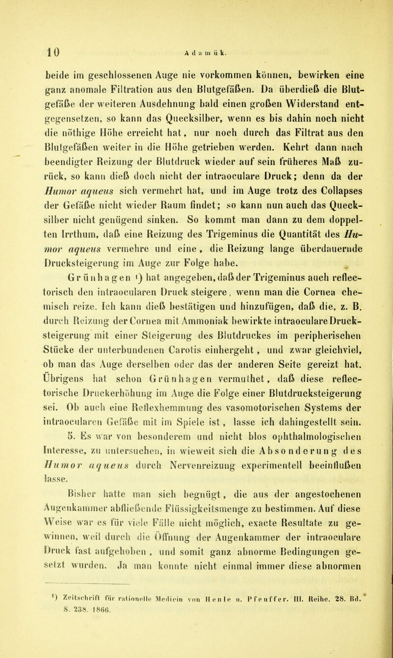 beide im geschlossenen Auge nie vorkommen können, bewirken eine ganz anomale Filtration aus den Blutgefäßen. Da überdieß die Blut- gefäße der weiteren Ausdehnung bald einen großen Widerstand ent- gegensetzen, so kann das Quecksilber, wenn es bis dahin noch nicht die nöthige Höhe erreicht hat, nur noch durch das Filtrat aus den Blutgefäßen weiter in die Höhe getrieben werden. Kehrt dann nach beendigter Reizung der Blutdruck wieder aufsein früheres Maß zu- rück, so kann dieß doch nicht der intraoculare Druck; denn da der Humor aqaeiis sich vermehrt hat, und im Auge trotz des Collapses der Gefäße nicht wieder Raum findet; so kann nun auch das Queck- silber nicht genügend sinken. So kommt man dann zu dem doppel- ten Irrthum, daß eine Reizung des Trigeminus die Quantität des Hu- mor aqueus vermehre und eine , die Reizung lange überdauernde Drucksteigerung im Auge zur Folge habe. Grünhagen hat angegeben, daß der Trigeminus auch reflec- torisch den intraocularen Druck steigere, wenn man die Cornea che- misch reize. Ich kann dieß bestätigen und hinzufügen, daß die, z. B. durch Reizung der Cornea mit Ammoniak bewirkte intraoculare Druck- steigerung mit einer Steigerung des Blutdruckes im peripherischen Stücke der unterbundenen Carotis einhergeht, und zwar gleichviel, ob man das Auge derselben oder das der anderen Seite gereizt hat. Übrigens hat schon Grünhagen vermulhet, daß diese reflec- torische Druckerhöhung im Auge die Folge einer Blutdrucksteigerung sei. Ob auch eine Reflexhemmung des vasomotorischen Systems der intraocularen Gefäße mit im Spiele ist, lasse ich dahingestellt sein. 5. Es war von besonderem und nicht blos ophthalmologischen Interesse, zu untersuchen, in wieweit sich die A b s o n d e r u n g des Humor aqueus durch Nervenreizung experimentell beeintlußen lasse. Bisher hatte man sich begnügt, die aus der angestochenen Augenkammer abfließende Flüssigkeitsmenge zu bestimmen. Auf diese Weise war es für viele Fälle nicht möglich, exacte Resultate zu ge- winnen, weil durch die Öffnung der Augenkammer der intraoculare Druck fast aufgehoben , und somit ganz abnorme Bedingungen ge- setzt wurden. Ja man konnte nicht einmal immer diese abnormen V) Zeitschrift für rationelle Medicin von Henle u. Pfeuffer.'III. Reihe. 28. Bd. S. 238. 1866.