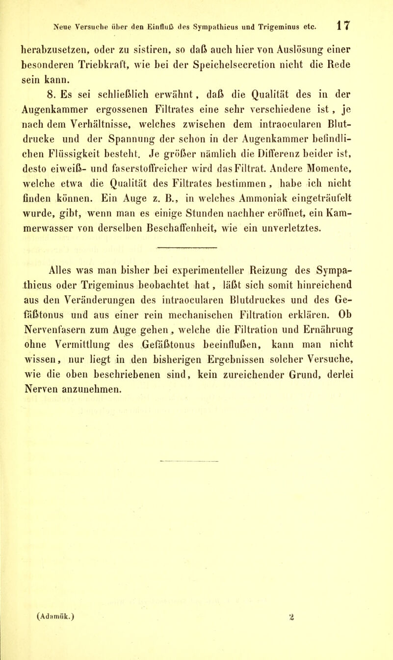 herabzusetzen, oder zu sistiren, so daß auch hier von Auslösung einer besonderen Triebkraft, wie bei der Speichelsecretion nicht die Rede sein kann. 8. Es sei schließlich erwähnt, daß die Qualität des in der Augenkammer ergossenen Filtrates eine sehr verschiedene ist, je nach dem Verhältnisse, welches zwischen dem intraocularen Blut- drucke und der Spannung der schon in der Augenkammer befindli- chen Flüssigkeit besteht. Je größer nämlich die Differenz beider ist, desto eiweiß- und faserstoffreicher wird dasFiltrat. Andere Momente, welche etwa die Qualität des Filtrates bestimmen , habe ich nicht finden können. Ein Auge z. B., in welches Ammoniak eingeträufelt wurde, gibt, wenn man es einige Stunden nachher eröffnet, ein Kam- merwasser von derselben Beschaffenheit, wie ein unverletztes. Alles was man bisher bei experimenteller Reizung des Sympa- thieus oder Trigeminus beobachtet hat, läßt sich somit hinreichend aus den Veränderungen des intraocularen Blutdruckes und des Ge- fäßtonus und aus einer rein mechanischen Filtration erklären. Ob Nervenfasern zum Auge gehen, welche die Filtration und Ernährung ohne Vermittlung des Gefäßtonus beeinflußen, kann man nicht wissen, nur liegt in den bisherigen Ergebnissen solcher Versuche, wie die oben beschriebenen sind, kein zureichender Grund, derlei Nerven anzunehmen. (Adamük.) a