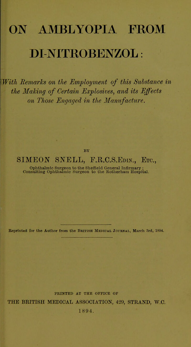 ON AMBLYOPIA FROM DINITROBENZOL: With Bemarks on the Employment of this Substance in the Making of Certain Explosives, and its Effects on Those Engaged in the Manufacture. BY SIMEON SNELL, F.R.C.S.Edin., Etc., Ophthalmic Surgeon to the Sheffield General Infirmary ; Consulting Oplithalmic Surgeon to the Kotherham Hospital. Reprinted for the Aathor from the British Medical Journal, March 3rd, 1894. PRINTED AT THE OFFICE OP THE BRITISH MEDICAL ASSOCIATION, 429, STRAND, W.C. 1894.