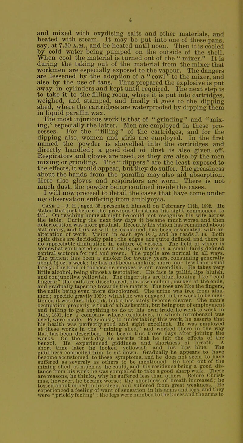 and mixed with oxydieing salts and other materials, and heated with steam. It may be put into one of these pans, say, at 7.30 a.m., and be heated until noon. Then it is cooled by cold water being pumped on the outside of the shell. When cool the material is turned out of the  mixer. It is during the taking out of the material from the mixer that workmen are especially exposed to the vapour. The dangers are lessened by the adoption of a  cowl to the mixer, and also by the use of fans. Thus prepared the explosive is put away in cylinders and kept until required. The next step is to take it to the filling room, where it is put into cartridges, weighed, and stamped, and finally it goes to the dipping shed, where the cartridges are waterproofed by dipping them in liquid paraflin wax. The most injurious woi'k is that of grinding and mix- ing, especially the latter. Men are employed in these pro- cesses. For the filling of the cartridges, and for the dipping also, women and girls are employed. In the first named the powder is shovelled into the cartridges and directly handled; a good deal of dust is also given off'. Respirators and gloves are used, as they are also by the men mixing or grinding. The  dippers  are the least exposed to the efi'ects, it would appear, but they do suffer. The greasiness about the hands from the paraffin may also aid absorption. Here also gloves and respirators are worn. There is not much dust, the powder being confined inside the cases. I will now proceed to detail the cases that have come under my observation suffering from amblyopia. Case i.—J. H., aged 35, presented himself on February 11th, 1892. He stated that just before the previous Christmas his sight commenced to fail. On reaching home at night he could not recognise his wife across the table. During the next few days it became much worse, and then deterioration was more gradual. Recently his vision has remained about stationary, and this, as will be explainedj has been associated with an alteration of work. Vision in each eye isand he reads J. 16. Both optic discs are decidedly pale; the edges are quite defined, and there is no appreciable diminution in calibre of vessels. The field of vision is somewhat contracted concentrically, and there is a small fairly defined central scotoma for red and green. The pupils are normal in all ways. The patient has been a smoker for twenty years, consuming generally about 1| oz. a week; he has not been smoking more nor less than usual lately; the kind of tobacco he smokes is cut cavendish. He takes very little alcohol, being almost a teetotaller. His face is pallid, lips bluish, and conjunctivse yellowish. The finger tips are blue, looking like cold fingers; the nails are discoloured, of a fawn colour, darker at the ends, and gradually tapering towards the matrix. The toes are like the fingers, the nails beiug even more discoloured. The urine was free from albu- men ; specific gravity 1029 ; whilst he was engaged in the work to be men- tioned it was dark like ink, but it has lately become clearer. The man's occupation properly is that of a blacksmith, but being out of emplojnient and failing to get anything to do at his own trade, he went to work in July, 1891, for a company where explosives, in which nitrobenzol was used, were made. Previously to undertaking this work, he asserts that his health was perfectly good and sight excellent. He was employed at these works in the  mixing shed, and worked there in the way that has been described. He began this three days after joining the works. On the first day he asserts tliat he felt the effects ot the benzol. He experienced giddiness and shortness of breath. A short time later he looked yellowish and his lips blue. The giddiness compelled him to sit down. Gradually he appears to have become accustomed to these symptoms, and he does not seem to have suffered as severely as others to be mentioned. He kept out of the mixing shed as much as he could, and his residence being a good dis- tance from his work he was compelled to take a good sharp walk. These are reasons, he thinks, why he suffered less than others. Before Christ- mas, however, lie became worse ; the shortness ot breath increased; be tossed about in bod in his sleep, and suffered from gi-eat weakness. Uo experienced a feeling of want ot sensation in his arms and legs, and they were prickly feeling' ; the legs were numbed to thekneesand the arms to