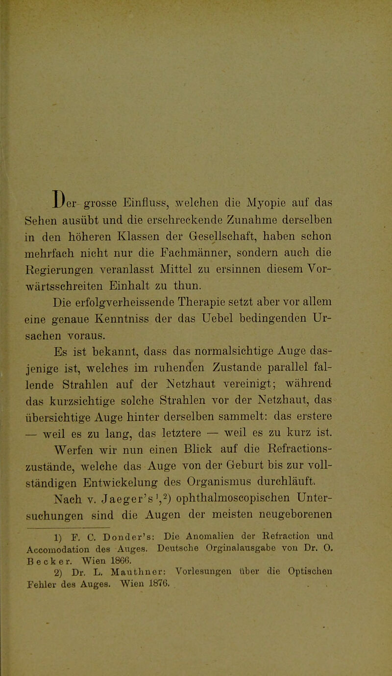 Der grosse Einfliiss, welchen die Myopie auf das Sehen ausübt und die erschreckende Zunahme derselben in den höheren Klassen der Gesellschaft, haben schon mehrfach nicht nur die Fachmänner, sondern auch die Regierungen veranlasst Mittel zu ersinnen diesem Vor- wärtsschreiten Einhalt zu thun. Die erfolgverheissende Therapie setzt aber vor allem eine genaue Kenntniss der das Uebel bedingenden Ur- sachen voraus. Es ist bekannt, dass das normalsichtige Auge das- jenige ist, welches im ruhenden Zustande parallel fal- lende Strahlen auf der Netzhaut vereinigt; wähi'end das kurzsichtige solche Strahlen vor der Netzhaut, das übersichtige Auge hinter derselben sammelt: das erstere — weil es zu lang, das letztere — weil es zu kurz ist. Werfen wir nun einen Blick auf die Refractions- zustände, welche das Auge von der Geburt bis zur voll- ständigen Entwickelung des Organismus durchläuft. Nach V. Jaeger's',2) ophthalmoscopischen Unter- suchungen sind die Augen der meisten neugeborenen 1) F, C. Donder's: Die Anomalien der Refraction und Accomodation des Auges. Deutsche Orginalausgabe von Dr. O. Becker. Wien 1866. 2) Dr. L, Mauthuor: Vorlesungen über die Optischen Fehler des Auges. Wien 1876.