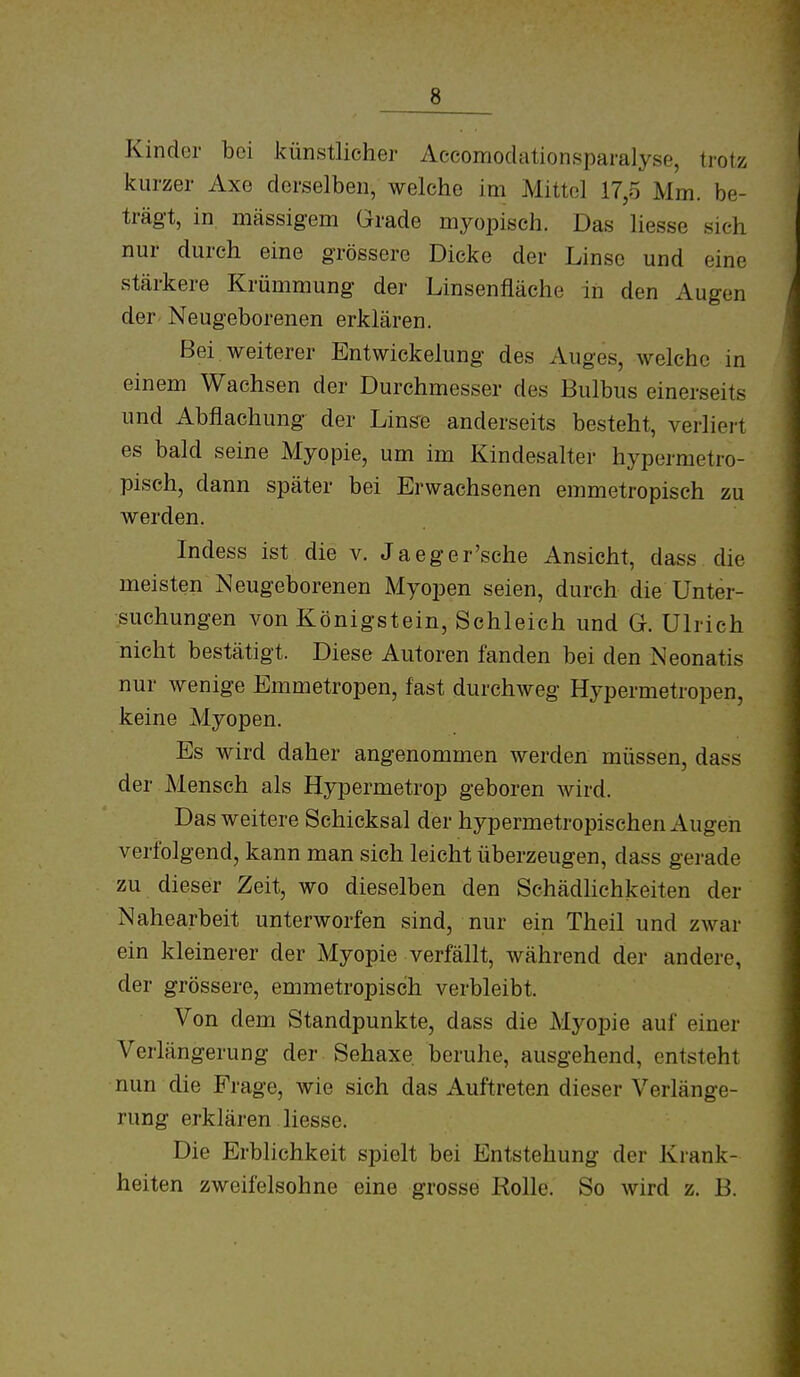 Kinder bei künstlicher Aceomodationsparalyse, trotz kurzer Axe derselben, welche im Mittel 17,5 Mm. be- trägt, in mässigem Grade myopisch. Das liesse sich nur durch eine grössere Dicke der Linse und eine stärkere Krümmung der Linsenfläche in den Augen der- Neugeborenen erklären. Bei weiterer Entwicklung des Auges, welche in einem Wachsen der Durchmesser des Bulbus einerseits und Abflachung der Linste anderseits besteht, verliert es bald seine Myopie, um im Kindesalter hypermetro- pisch, dann später bei Erwachsenen emmetropisch zu werden. Indess ist die v. Jaeger'sche Ansicht, dass die meisten Neugeborenen Myopen seien, durch die Unter- suchungen von Königstein, Schleich und G. Ulrich nicht bestätigt. Diese Autoren fanden bei den Neonatis nur wenige Emmetropen, fast durchweg Hypermetropen, keine Myopen. Es wird daher angenommen werden müssen, dass der Mensch als Hypermetrop geboren wird. Das weitere Schicksal der hypermetropischen Augen verfolgend, kann man sich leicht überzeugen, dass gerade zu dieser Zeit, wo dieselben den Schädlichkeiten der Nahearbeit unterworfen sind, nur ein Theil und zwar ein kleinerer der Myopie verfällt, während der andere, der grössere, emmetropisch verbleibt. Von dem Standpunkte, dass die Myopie auf einer Verlängerung der Sehaxe. beruhe, ausgehend, entsteht nun die Frage, wie sich das Auftreten dieser Verlänge- rung erklären liesse. Die Erblichkeit spielt bei Entstehung der Krank- heiten zweifelsohne eine grosse Rolle. So wird z. B.