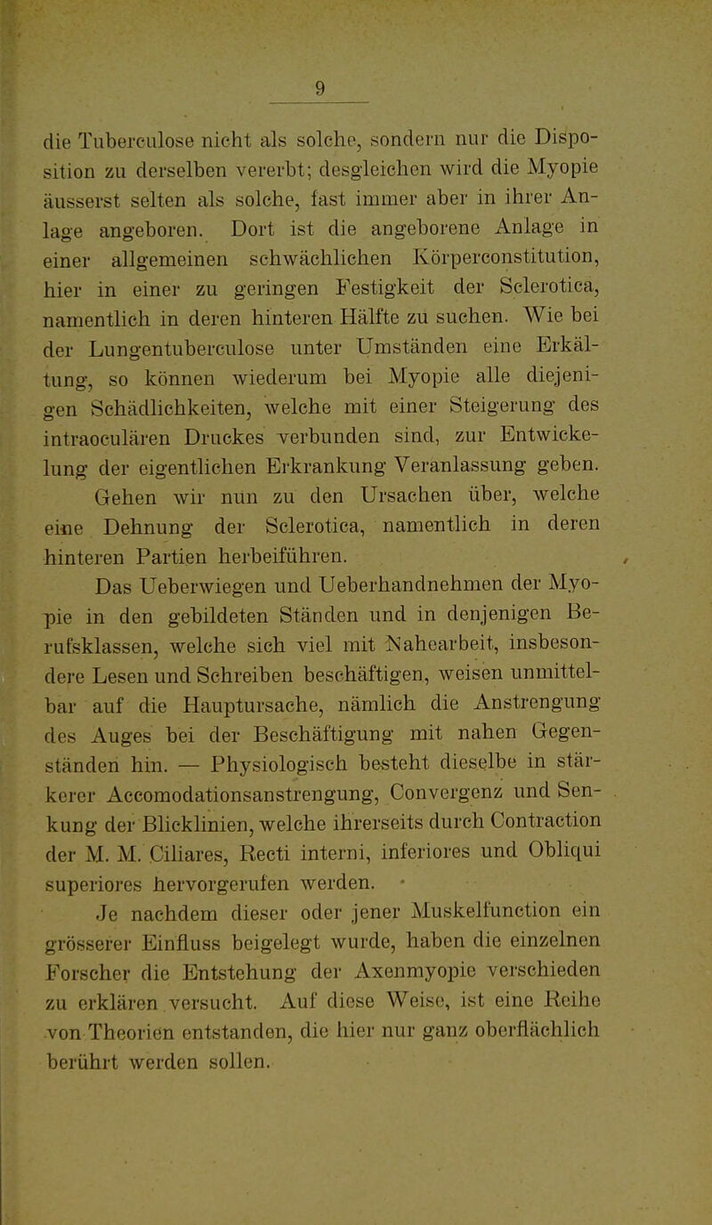 die Tuberculose nicht als solche, sondern nur die Dispo- sition zu derselben vererbt; desgleichen wird die Myopie äusserst selten als solche, fast immer aber in ihrer An- lage angeboren. Dort ist die angeborene Anlage in einer allgemeinen schwächlichen Körperconstitution, hier in einer zu geringen Festigkeit der Sclerotica, namentlich in deren hinteren Hälfte zu suchen. Wie bei der Lungentuberculose unter Umständen eine Erkäl- tung, so können wiederum bei Myopie alle diejeni- gen SchädHchkeiten, welche mit einer Steigerung des intraoculären Druckes verbunden sind, zur Entwicke- lung der eigentlichen Ei'krankung Veranlassung geben. Gehen wir nun zu den Ursachen über, welche eine Dehnung der Sclerotica, namentlich in deren hinteren Partien herbeiführen. Das Ueberwiegen und Ueberhandnehmen der Myo- pie in den gebildeten Ständen und in denjenigen Be- rutsklassen, welche sich viel mit Nahearbeit, insbeson- dere Lesen und Schreiben beschäftigen, weisen unmittel- bar auf die Hauptursache, nämlich die Anstrengung des Auges bei der Beschäftigung mit nahen Gegen- ständen hin. — Physiologisch besteht dieselbe in stär- kerer Accomodationsanstrengung, Convergenz und Sen- kung der Blicklinien, welche ihrerseits durch Contraction der M. M. Ciliares, Recti interni, inferiores und Obliqui superiores hervorgerufen werden. Je nachdem dieser oder jener Muskelfunction ein grösserer Einfluss beigelegt wurde, haben die einzelnen Forscher die Entstehung der Axenmyopie verschieden zu erklären versucht. Auf diese Weise, ist eine Reihe von Theorien entstanden, die hier nur ganz oberflächlich berührt werden sollen.