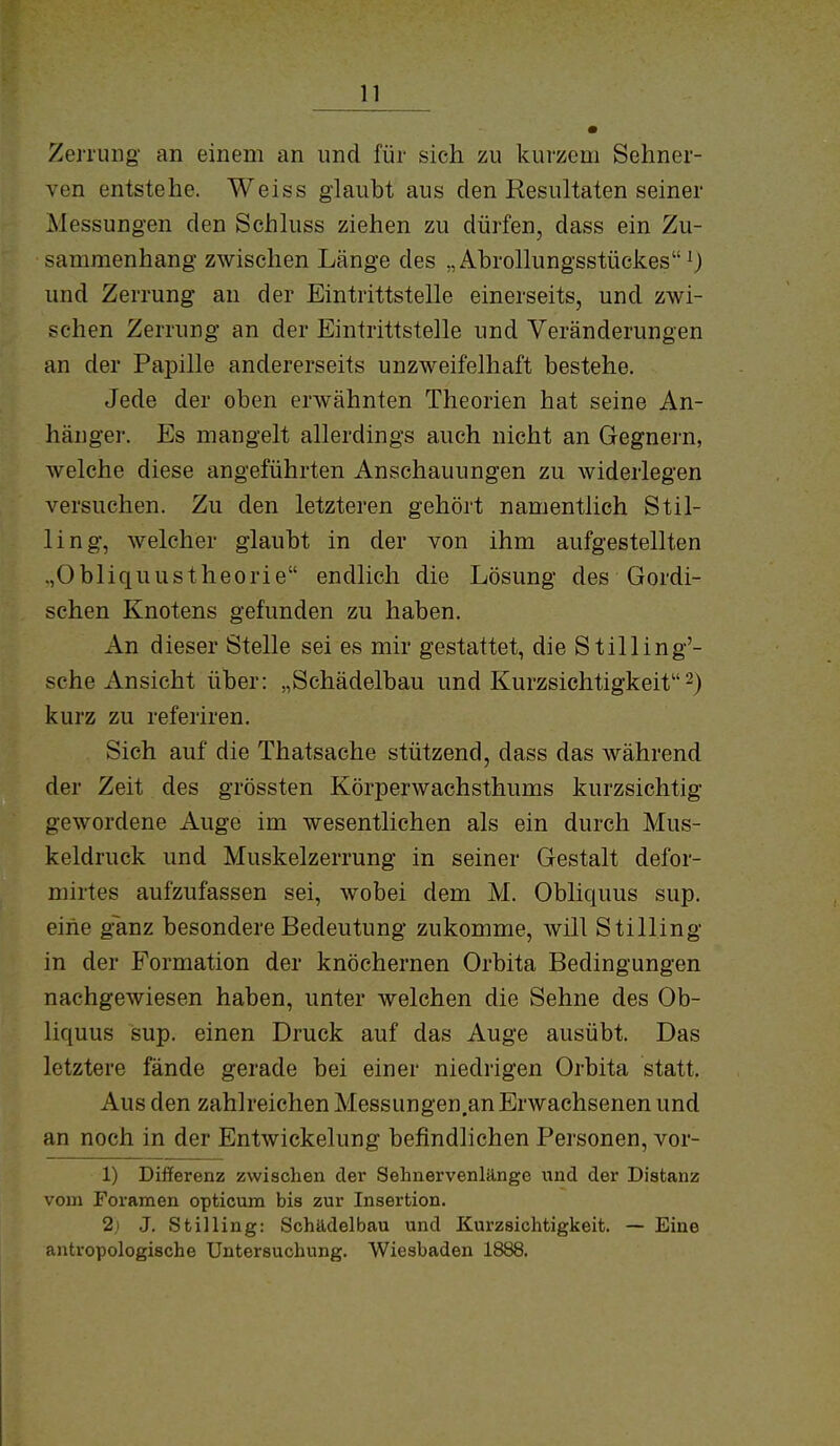 ZenuBg an einem an und für sich zu kurzem Sehner- ven entstehe. Weiss glaubt aus den Resultaten seiner Messungen den Schluss ziehen zu dürfen, dass ein Zu- sammenhang zwischen Länge des „Abrollungsstückes^) und Zerrung au der Eintrittstelle einerseits, und zwi- schen Zerrung an der Eintrittstelle und Veränderungen an der Papille andererseits unzweifelhaft bestehe. Jede der oben erwähnten Theorien hat seine An- hänger. Es mangelt allerdings auch nicht an Gegnei'n, welche diese angeführten Anschauungen zu widerlegen versuchen. Zu den letzteren gehört namentlich Stil- Ii ng, welcher glaubt in der von ihm aufgestellten .,Obliquustheorie endlich die Lösung des Gordi- schen Knotens gefunden zu haben. An dieser Stelle sei es mir gestattet, die Stilling'- sche Ansicht über: „Schädelbau und Kurzsichtigkeit 2) kurz zu referiren. Sich auf die Thatsache stützend, dass das während der Zeit des grössten Körperwachsthums kurzsichtig gewordene Auge im wesentlichen als ein durch Mus- keldruck und Muskelzerrung in seiner Gestalt defor- mirtes aufzufassen sei, wobei dem M. Obliquus sup. eine g~anz besondere Bedeutung zukomme, will Stilling in der Formation der knöchernen Orbita Bedingungen nachgewiesen haben, unter welchen die Sehne des Ob- liquus sup. einen Druck auf das Auge ausübt. Das letztere fände gerade bei einer niedrigen Orbita statt. Aus den zahlreichen Messungen.an Erwachsenen und an noch in der Entwickelung befindlichen Personen, vor- 1) Differenz zwischen der Sehnervenlänge und der Distanz vom Foramen opticum bis zur Insertion. 2i J. Stilling: Schtldelbau und Kurzsichtigkeit. — Eine antropologische Untersuchung. Wiesbaden 1888.