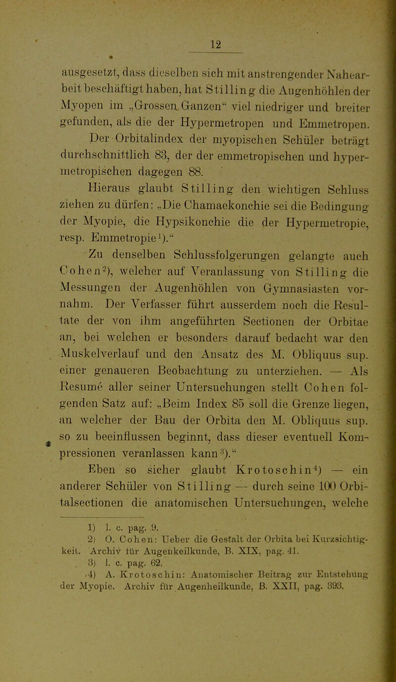 ___12 ausgesetzt, dass dieselben sich mit anstrengender Nahoar- beit beschäftigt haben, hat Stillin g die Augenhöhlender Myopen im „Grossen. Ganzen viel niedriger und breiter gefunden, als die der Hypermetropen und Emmetropen. Der Orbitalindex der myopischen Schüler beträgt durchschnittlich 83, der der emmetropischen und hyper- metropischen dagegen 88. Hieraus glaubt Stilling den wichtigen Schluss ziehen zu dürfen: „Die Chamaekonchie sei die Bedingung der Myopie, die Hypsikonchie die der Hypermetropie, resp. Emmetropie')- Zu denselben Schlussfolgerungen gelangte auch Cohen-'), welcher auf Veranlassung von Stilling die Messungen der Augenhöhlen von Gymnasiasten vor- nahm. Der Verfasser führt ausserdem noch die Resul- tate der von ihm angeführten Sectionen der Orbitae an, bei welchen er besonders darauf bedacht Avar den Muskelverlauf und den Ansatz des M. Obliquus sup. einer genaueren Beobachtung zu unterziehen. — Als Resume aller seiner Untersuchungen stellt Cohen fol- genden Satz auf: „Beim Index 85 soll die Grenze liegen, an welcher der Bau der Orbita den M. Obliquus sup. so zu beeinflussen beginnt, dass dieser eventuell Kom- pressionen veranlassen kann-''). Eben so sicher glaubt Kro tose hin'*) — ein anderer Schüler von Stilling — durch seine 100 Orbi- talsectionen die anatomischen Untersuchungen, welche 1) 1. c. pag. 9. 2) 0. Cohen: Ueber die Gestalt der Orbita bei Kurzsiclitig- keil. Archiv iür Äugeukeilknnde, B. XIX, pag. 41. 3) 1. c. pag. 62. '4) A. Kr 0 tose hin: Anatomischer Beitrag zur Entstehung der Myopie, Archiv für Augenheilkunde, ß. XXII, pag. 393.
