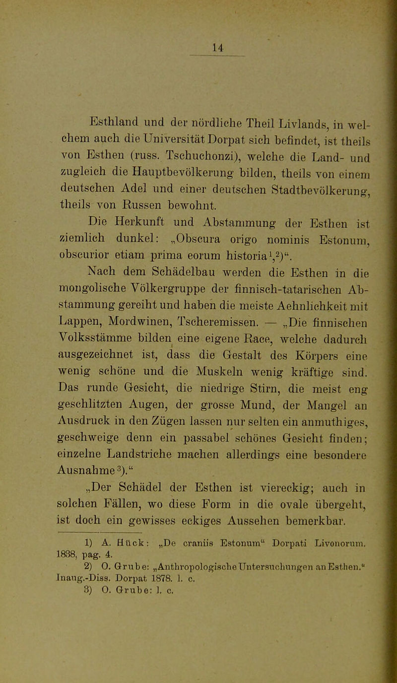 Esthland und der nördliche Theil Livlands, in wel- chem auch die Universität Dorpat sich befindet, ist theils von Esthen (russ. Tschuchonzi), welche die Land- und zugleich die Hauptbevölkerung bilden, theils von einem deutschen Adel und einer deutschen Stadtbevölkerung, theils von Russen bewohnt. Die Herkunft und Abstanmiung der Esthen ist ziemlich dunkel: „Obscura origo nominis Estonum, obscurior etiam prima eorum historiai,^). Nach dem Schädelbau werden die Esthen in die mongolische Völkergruppe der finnisch-tatarischen Ab- stammung gereiht und haben die meiste Aehnlichkeit mit Lappen, Mordwinen, Tscheremissen. — „Die finnischen Volksstämme bilden eine eigene Race, welche dadurch ausgezeichnet ist, dass die Gestalt des Körpers eine wenig schöne und die Muskeln wenig kräftige sind. Das runde Gesicht, die niedrige Stirn, die meist eng geschlitzten Augen, der grosse Mund, der Mangel an Ausdruck in den Zügen lassen nur selten ein anmuthiges, geschweige denn ein passabel schönes Gesicht finden; einzelne Landstriche machen allerdings eine besondere Ausnahme-^). „Der Schädel der Esthen ist viereckig; auch in solchen Fällen, wo diese Form in die ovale übergeht, ist doch ein gewisses eckiges Aussehen bemerkbar. 1) A. Hück: „De craniis Estonum Dorpati Livonorniii. ia38, pag. 4. 2) O.Grube: „AnthropologifächeUntemtchungen anEstheu. Jnaug.-Diss. Dorpat 1878. ]. c. 3) O. Grube: ]. c.