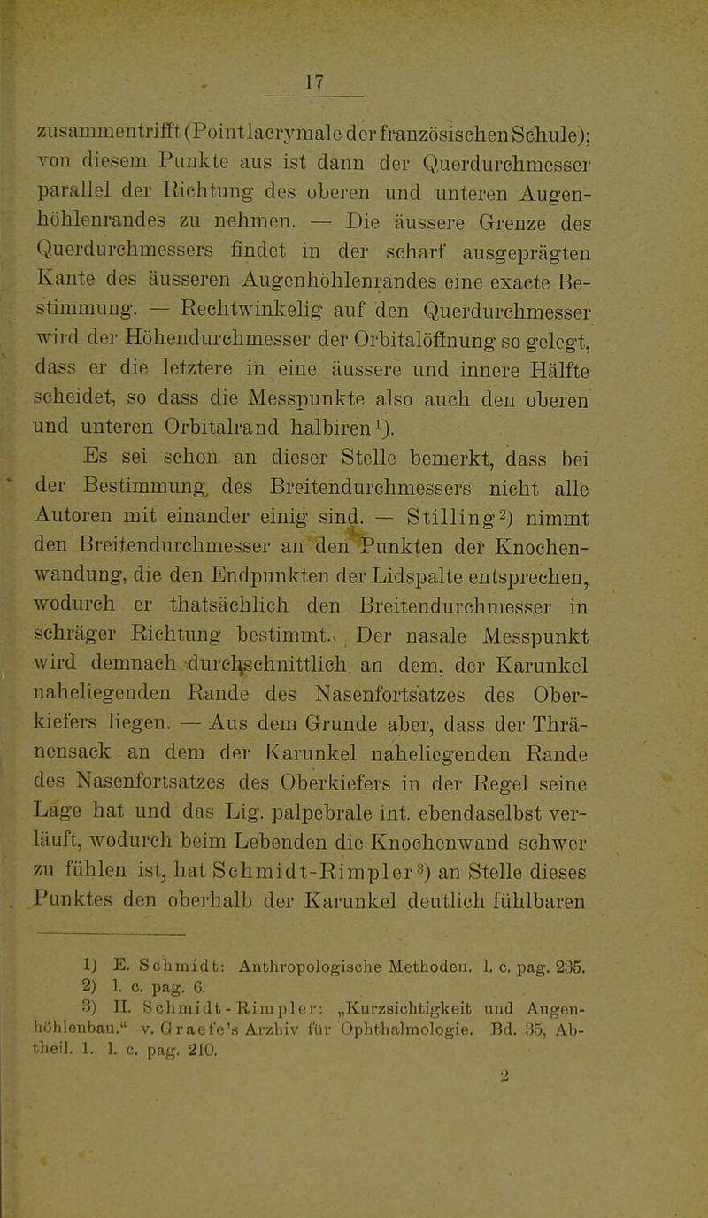 zusammenti'iffi (Pointlacrymale der französischen Schule); von diesem Punkte aus ist dann der Querdurchmesser parallel der Richtung des oberen und unteren Augen- höhlenrandes zu nehmen. — Die äussere Grenze des Querdurchmessers jßndet in der scharf ausgeprägten Kante des äusseren Augenhöhlenrandes eine exacte Be- stimmung. — Rechtwinkelig auf den Querdurchmesser wird dei- Höhendurchmesser der Orbitalöfinung so gelegt, dass er die letztere in eine äussere und innere Hälfte scheidet, so dass die Messpunkte also auch den oberen und unteren Orbitalrand halbirenO- Es sei schon an dieser Stelle bemerkt, dass bei der Bestimmung^ des Breitendurchmessers nicht alle Autoren mit einander einig sind. — Stilling^) nimmt den Breitendurchmesser an den Punkten der Knochen- wandung, die den Endpunkten der Lidspalte entsprechen, wodurch er thatsächlich den Breitendurchmesser in schräger Richtung bestimmt.v Der nasale Messpunkt wird demnach durcl^chnittlich an dem, der Karunkel naheliegenden Rande des Nasenfortsatzes des Ober- kiefers liegen. — Aus dem Grunde aber, dass der Thrä- nensack an dem der Karunkel naheliegenden Rande des Nasenfortsatzes des Oberkiefers in der Regel seine Lage hat und das Lig. palpebrale int. ebendaselbst ver- läuft, wodurch beim Lebenden die Knochenwand schwer zu fühlen ist, hat Schmidt-Rimpler 3) an Stelle dieses Punktes den oberhalb der Karunkel deutlich fühlbaren 1) E.Schmidt: Anthropologische Methoden. 1. c. pag. 235. 2) 1. c. pag. 6. 3) H. Schmidt-Riraplcr: „Kurzsichtigkeit und Augen- hühlenbau. v, Graefe's Ärzhiv für Ophthalmologie. Bd. Ab- Uieil. 1. 1. c. pag. 210.