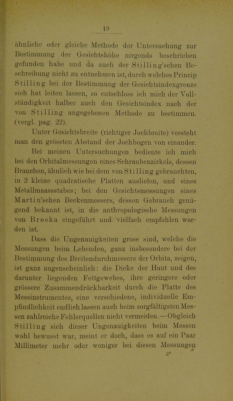 ähnliche oder gleiche Methode der Untersuchung zur Bestimmung der Gesichtshöhe nirgends beschrieben gefunden habe und da auch der Stilling'schen Be- schreibung nicht zu entnehmen ist, durch welches Princip Stilling bei der Bestimmung der Gesichtsindexgrenze sich hat leiten lassen, so entsehloss ich mich der Voll- ständigkeit halber auch den Gesichtsindex nach der von Stilling angegebenen Methode zu bestimmen, (vergl. pag. 22). Unter Gesichtsbreite (richtiger Jochbreite) versteht man den grössten Abstand der Jochbogen von einander. Bei meinen Untersuchungen bediente ich mich bei den Orbitalmessungen eines Schraubenzirkeis, dessen Branchen, ähnlich wie bei dem von Stilling gebrauchten, in 2 kleine quadratische Platten ausliefen, und eines Metallmaassstabes; bei den Gesichtsmessungen eines Martin'schen Beckenmessers, dessen Gebrauch genü- gend bekannt ist, in die anthropologische Messungen von Brocka eingeführt und, vielfach empfohlen wor- den ist. Dass die Ungenauigkeiten gross sind, welche die Messungen beim Lebenden, ganz insbesondere bei der Bestimmung des Breitendurchmessers der Orbita, zeigen, ist ganz augenscheinlich: die Dicke der Haut und des darunter liegenden Fettgewebes, ihre geringere oder grössere Zusammendrückbarkeit durch die Platte des Messinstrumentes, eine verschiedene, individuelle Em- pfindlichkeit endlich lassen auch beim sorgfältigsten Mes- sen zahlröicho Fehlerquellen nicht vermeiden. —Obgleich Stilling sich dieser Ungenauigkeiten beim Messen wohl bewusst war, meint er doch, dass es auf ein Paar Millimeter mehr oder weniger bei diesen Messungen 2*