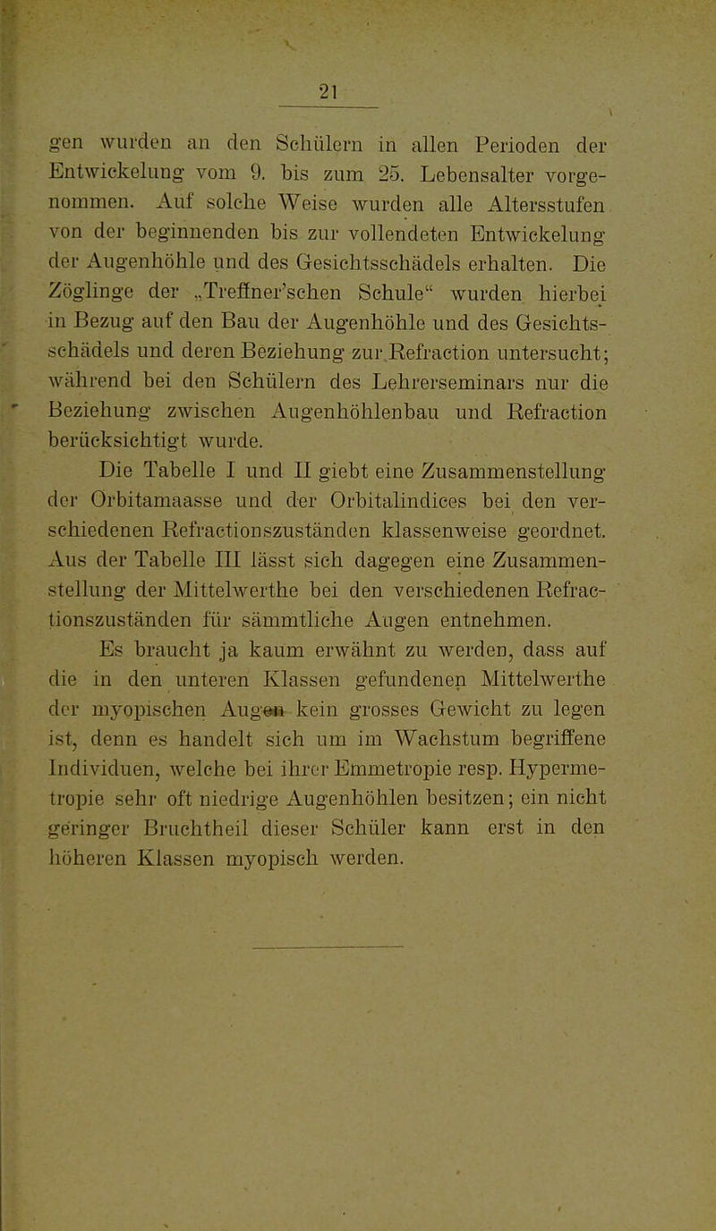 gen wurden an den Schülern in allen Perioden der Entwickelung vom 9. bis zum 25. Lebensalter vorge- nommen. Auf solche Weise wurden alle Altersstufen von der beginnenden bis zur vollendeten Entwickelung der Augenhöhle und des Gesichtsschädels erhalten. Die Zöglinge der „Trefiner'schen Schule wurden hierbei in Bezug auf den Bau der Augenhöhle und des Gesichts- schädels und deren Beziehung zur Refraction untersucht; während bei den Schülern des Lehrerseminars nur die Beziehung zwischen Augenhöhlenbau und Refraction berücksichtigt wurde. Die Tabelle I und II giebt eine Zusammenstellung der Orbitamaasse und der Orbitalindices bei den ver- schiedenen Refractionszuständen klassenweise geordnet. Aus der Tabelle III lässt sich dagegen eine Zusammen- stellung der Mittelwerthe bei den verschiedenen Refrac- tionszuständen für sämmtliche Augen entnehmen. Es braucht ja kaum erwähnt zu werden, dass auf die in den unteren Klassen gefundenen Mittelwerthe der myopischen Augo» kein grosses Gewicht zu legen ist, denn es handelt sich um im Wachstum begriffene Individuen, welche bei ihrer Emmetropie resp. Hyperme- tropie sehr oft niedrige Augenhöhlen besitzen; ein nicht geringer Bruchtheil dieser Schüler kann erst in den höheren Klassen myopisch werden.