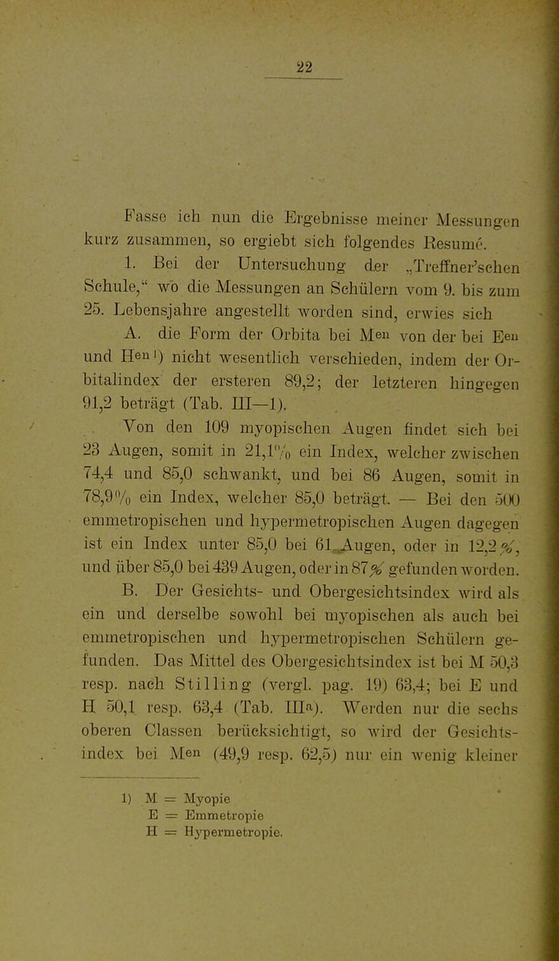 Fasse ich nun die Ergebnisse meiner Messungen l^urz zusammen, so ergiebt sich folgendes Resume. 1. Bei der Untersuchung d.er /rreffner'schen Schule, wo die Messungen an Schülern vom 9. bis zum 25. Lebensjahre angestellt worden sind, erwies sich A. die Form der Orbita bei Me» von der bei Eeu und Heni) nicht wesenthch verschieden, indem der Or- bitalindex der ersteren 89,2; der letzteren hingegen 91,2 beträgt (Tab. III—1). Von den 109 myopischen i\ugen findet sich bei 23 Augen, somit in 21,ryo ein Index, welcher zwischen 74,4 und 85,0 schwankt, und bei 86 Augen, somit in 78,9% ein Index, welcher 85,0 beträgt. — Bei den 500 emmetropischen und hypermetropischen Augen dagegen ist ein Index unter 85,0 bei 61,^Augen, oder in 12,2^, und über 85,0 bei 439 Augen, oder in 87^' gefunden worden. B. Der Gesichts- und Obergesichtsindex wird als ein und derselbe sowohl bei myopischen als auch bei emmetropisehen und hypermetropischen Schülern ge- funden. Das Mittel des Obergesichtsindex ist bei M 50,3 resp. nach Stilling (vergl. pag. 19) 63,4; bei E und H 50,1 resp. 63,4 (Tab. Illa). Wei-den nur die sechs oberen Classen berücksichtigt, so wird der Gesichts- index bei Men (49^9 resp. 62,5) nur ein wenig kleiner 1) M = Myopie E = Emmetropie H = H^'permetropie.