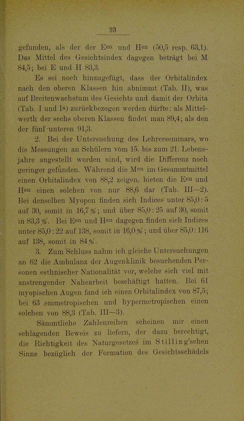 gefunden, als der der Een und He» (50,5 resp. 63,1). Das Mittel des Gesichtsindex dagegen beträgt bei M 84,5; bei E und H 83,3. Es sei noch hinzAigefügt, dass der Orbitalindex nach den oberen Klassen hin abnimmt (Tab. II), was auf Breitenwachstum des Gesichts und damit der Orbita (Tab. 1 und 1») zurückbezogen werden dürfte: als Mittel- werth der sechs oberen Klassen findet man 89,4; als den der fünf-unteren 91,3. 2. Bei der Untersuchung des Lehrerseminars, wo die Messungen an Schülern vöm 15. bis zum 21. Lebens- jahre angestellt worden sind, wird die Ditferenz noch geringer gefunden. Während die Men im Gesammtmittel einen Orbitalindex von 88,2 zeigen, bieten die Een und Hen einen solchen von nur 88,6 dar (Tab. III—2). Bei denselben Myopen finden sich Indices unter 85,0:5 auf 30, somit in 16,7X; und über 85,0: 25 auf 30, somit in 83,3^^. Bei Ee» und Heu dagegen finden sich Indices unter 85,0:22 auf 138, somit in 16,0 %; und über 85,0:116 auf 138, somit in 84^. 3. Zum Schluss nahm ich gleiche Untersuchungen an 62 die Ambulanz der Augenklinik besuchenden Per- sonen esthnischer Nationalität vor, welche sich viel mit anstrengender Nahearbeit beschäftigt hatten. Bei 61 myopischen Augen fand ich einen Orbitalindex von 87,5; bei 63 .emmetropischen und hypermetropischen einen solchen von 88,3 (Tab. III—3). öämmtliche Zahlenreihen scheinen mir einen schlagenden Beweis zu liefern, der dazu berechtigt, die Richtigkeit des Naturgesetze^ im Stilling'schen Sinne bezüglich der Foi'raation des Gesichtsschädels