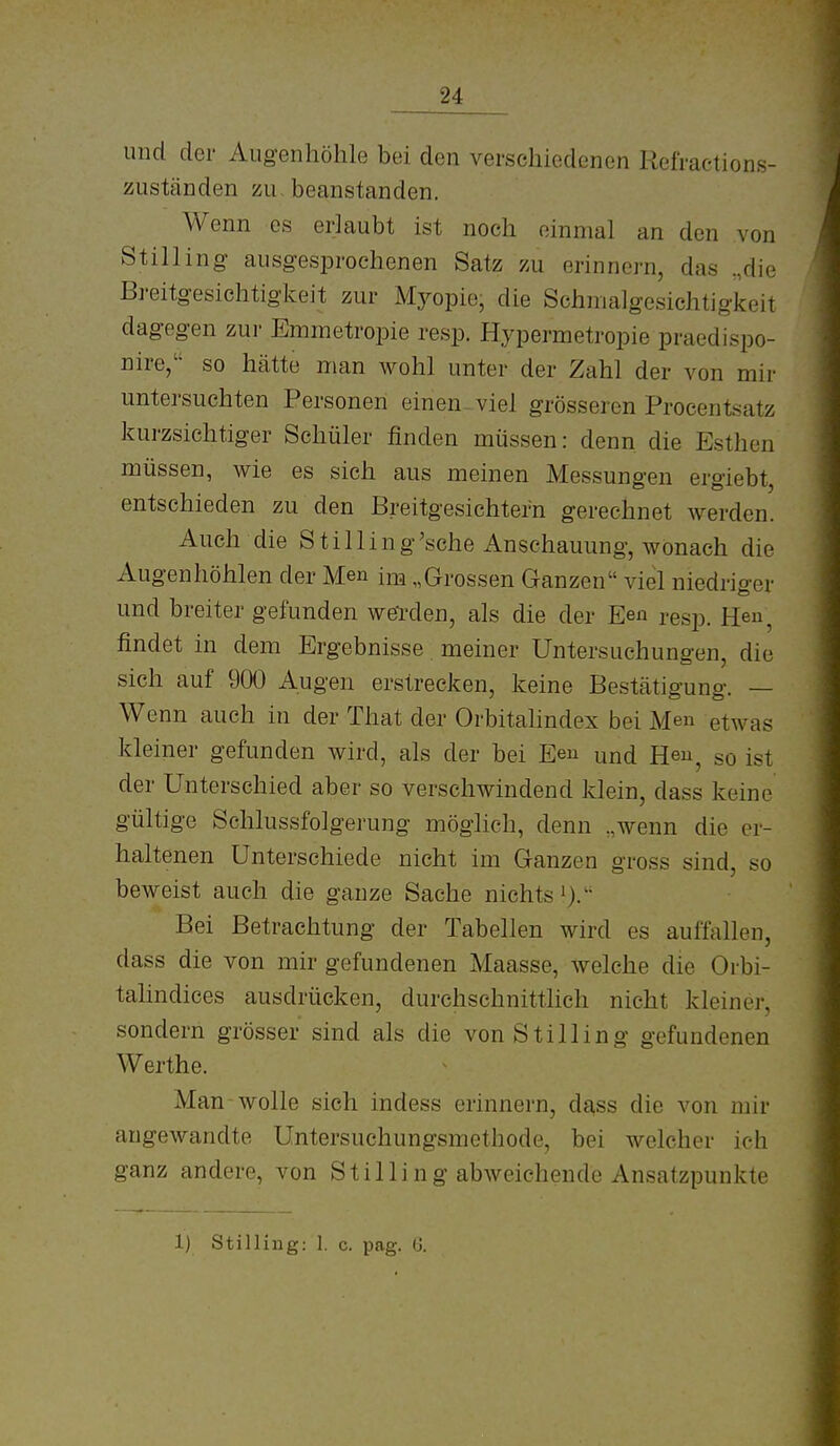 und der Augenhöhle bei den verschiedenen Refractions- zuständen zu beanstanden. Wenn es erlaubt ist noch einmal an den von Stilliiig ausgesprochenen Satz zu erinnern, das „die Bi'eitgesichtigkeit zur Myopie, die Schmalgesichtigkeit dagegen zur Eminetropie resp. Hypermetropie praedispo- nire,'' so hätte man wohl unter der Zahl der von mir untersuchten Personen einen viel grösseren Proeentsatz kurzsichtiger Schüler finden müssen: denn, die Esthen müssen, wie es sich aus meinen Messungen ergiebt, entschieden zu den Breitgesichtern gerechnet Averden. Auch die Stilling'sche Anschauung, wonach die Augenhöhlen der Men im „Grossen Ganzen viel niedriger und breiter gefunden weTden, als die der Een resp. Heu, findet in dem Ergebnisse meiner Untersuchungen, die sich auf 900 Augen erstrecken, keine Bestätigung. — Wenn auch in der That der Orbitahndex bei Men etwas kleiner gefunden wird, als der bei Eeu und Heu^ so ist der Unterschied aber so verschwindend klein, dass keine gültige Schlussfolgerung möglich, denn „wenn die er- haltenen Unterschiede nicht im Ganzen gross sind, so beweist auch die ganze Sache nichts i). Bei Betrachtung der Tabellen wird es auffallen, dass die von mir gefundenen Maasse, welche die Orbi- talindices ausdrücken, durchschnitthch nicht kleiner, sondern grösser sind als die von Still in g gefundenen Werthe. Man wolle sich indess erinnern, da,ss die von mir angewandte Untersuchungsmethode, bei welcher ich ganz andere, von St Illing abweichende Ansatzpunkte 1) Stilling: 1. c. pag. 0.