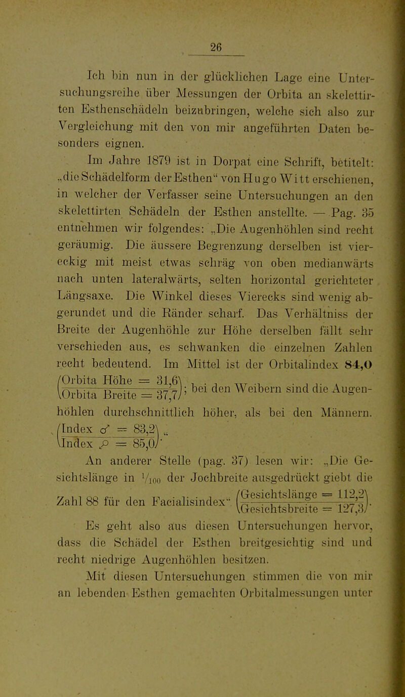 Ich bin nun in der glücklichen Lage eine Unter- suchungsreihe über Messungen der Orbita an skelettir- ten Esthenschädcln beiztibringen, welche sich also zur Vergleichung mit den von mir angeführten Daten be- sonders eignen. Im Jahre 1879 ist in Dorpat eine Schrift, betitelt: .,dieSchädelform derEsthen vonHugo Witt erschienen, in welcher der Verfasser seine Untersuchungen an den skelettirten Schädeln der Esthen anstellte. — Pag. 35 entnehmen wir folgendes: „Die Augenhöhlen sind recht geräumig. Die äussere Begrenzung derselben ist vier- eckig mit meist etwas schräg von oben medianwärts nach unten lateralwärts, selten horizontal gerichteter Längsaxe. Die Winkel dieses Vierecks sind wenig ab- gerundet und die Ränder schaif. Das Verhältniss der Breite der Augenhöhle zur Höhe derselben fällt sehr verschieden aus, es schwanken die einzelnen Zahlen recht bedeutend. Im Mittel ist der Orbitalindex 84,0 /Orbita Höhe = 31,6^ , . , ^„ ■ , i- . lorbita Breite ^37>j' '^'^ Weihevn smd die Augen- höhlen durchschnittlich höher, als bei den Männern. /Index <f = 83,2\ VIndex p = 85,07* An anderer Stelle (pag. 37) lesen wir: „Die Ge- sichtslänge in Vi00 der Jochbreite ausgedrückt giebt die Zahl 88 für den Facialisindex'; (g'^lettsbreSe = 127|)- Es geht also aus diesen Untersuchungen hervor, dass die Schädel der Esthen breitgesichtig sind und recht niedrige Augenhöhlen besitzen. Mit diesen Untersuchungen stimmen die von mir an lebenden Esthen gemachten Oi'bitalmessungen unter