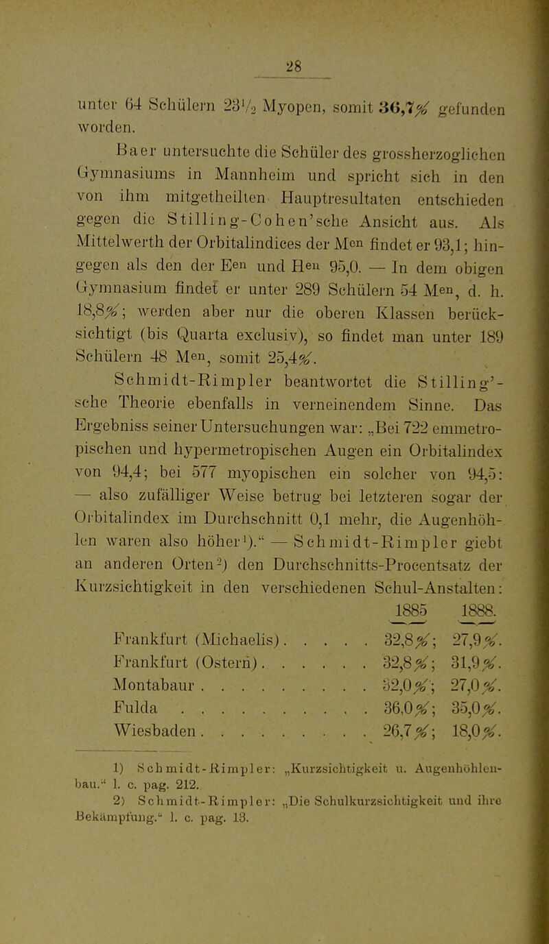 unter 64 Schülei-n 28'/2 Myopen, somit 36,7^ gefunden worden. Baer untersuchte die Schüler des grossherzoghchen Gjaimasiums in Mannheim und spricht sich in den von ihm mitgetheihen. Hauptresultaten entschieden gegen die Still in g-Oohen'sche Ansicht aus. Als Mittelwerth der Orbitalindices der Mcn findet er 93,1; hin- gegen als den der Een und Heu 95^0. — In dem obigen Gymnasium findet er unter 289 Schülern 54 Men, d. h. 18,8^; Averden aber nur die oberen Klassen berück- sichtigt (bis Quarta exclusiv), so findet man unter 189 Schülern 48 Me», somit 25,4^. Sehmidt-Rimpler beantwortet die Stilling'- sehe Theorie ebenfalls in verneinendem Sinne. Das Ergebniss seiner Untersuchungen war: „Bei 722 emmetro- pischen und hypermetropischen Augen ein Orbitalindex von 94,4; bei 577 myopischen ein solcher von 94,5: — also zufälliger Weise betrug bei letzteren sogar der Oibitalindex im Durchschnitt 0,1 mehr, die Augenhöh- len waren also höher'). — Sehmidt-Rimpler giebt an anderen Orten-) den Durchschnitts-Procentsatz der Kurzsichtigkeit in den verschiedenen Schul-Anstalten: 1) Sehmidt-Rimpler: „Kurzsichtigkeit u. Augeuhühlcii- bau. 1. c. pag. 212. 2) Sehmidt-Rimpler: „Die Sehulkurzsichtigkeit uiul iluc Bekämpfung. 1. c. pag. 13. 1885 ^888. 27,9 %. 31,9,^. 27,0 X. 35,0^. 18,0^. Frankfurt (Michaehs) Frankfurt (Ostern). Montabaur .... Fulda Wiesbaden.... 32,8^ 32,8^ 32,0^' 36,0^ 26,7 X