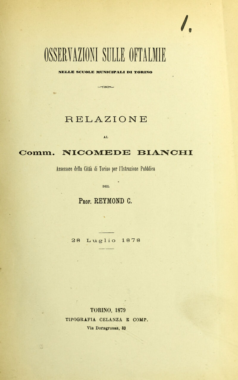 /. OSSERVAZIONI SULLE OFTALM NELLE SCUOLE MUNICIPALI DI TORINO RELAZIONE AL Oomm. NICOMEDB BIANCHI Assessore della Città di Torino per l'Istruzione Pubblica DEL Prof. REYMOND G. 28 Luglio 1878 TORINO, 1879 TIPOGRAFIA CELANZA E COMP. Via Doragrossa, 13