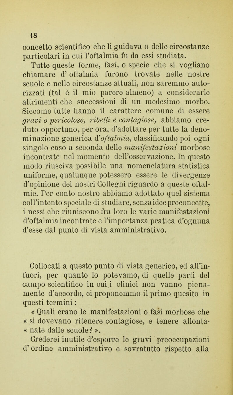 concetto scientifico che li guidava o delle circostanze particolari in cui l'oftalmia fu da essi studiata. Tutte queste forme, fasi, o specie che si vogliano chiamare d'oftalmia furono trovate nelle nostre scuole e nelle circostanze attuali, non saremmo auto- rizzati (tal è il mio parere almeno) a considerarle altrimenti che successioni di un medesimo morbo. Siccome tutte hanno il carattere comune di essere gravi o pericolose, ribelli e contagiose, abbiamo cre- duto opportuno, per ora, d'adottare per tutte la deno- minazione generica & oftalmia, classificando poi ogni singolo caso a seconda delle manifestazioni morbose incontrate nel momento dell'osservazione. In questo modo riusciva possibile una nomenclatura statistica uniforme, qualunque potessero essere le divergenze d'opinione dei nostri Colleglli riguardo a queste oftal- mie. Per conto nostro abbiamo adottato quel sistema coll'intento speciale di studiare, senza idee preconcette, i nessi che riuniscono fra loro le varie manifestazioni d'oftalmia incontrate e l'importanza pratica d'ognuna d'esse dal punto di vista amministrativo. Collocati a questo punto di vista generico, ed all'in- fuori, per quanto lo potevamo, di quelle parti del campo scientifico in cui i clinici non vanno piena- mente d'accordo, ci proponemmo il primo quesito in questi termini : « Quali erano le manifestazioni o fasi morbose che « si dovevano ritenere contagiose, e tenere allonta- « nate dalle scuole? ». Crederei inutile d'esporre le gravi preoccupazioni d'ordine amministrativo e sovratutto rispetto alla