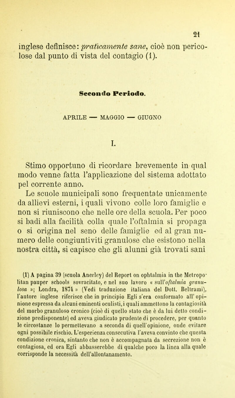 inglese definisce : praticamente sane, cioè non perico lose dal punto di vista del contagio (1). Secondo Periodo. APRILE — MAGGIO — GIUGNO I. Stimo opportuno di ricordare brevemente in qual modo venne fatta l'applicazione del sistema adottato pel corrente anno. Le scuole municipali sono frequentate unicamente da allievi esterni, i quali vivono colle loro famiglie e non si riuniscono che nelle ore della scuola. Per poco si badi alla facilità colla quale l'oftalmia si propaga o si origina nel seno delle famiglie ed al gran nu- mero delle congiuntiviti granulose che esistono nella nostra città, si capisce che gli alunni già trovati sani (1) A pagina 39 (scuola Anerlcy) del Report on ophtalmia in the Metropo- litan pauper schools sovrastato, e nel suo lavoro « sull'oftalmìa granu- losa »; Londra, 1874 » (Vedi traduzione italiana del Dott. Beltrami), l'autore inglese riferisce che in principio Egli s'era conformato all'opi- nione espressa da alcuni eminenti oculisti, i quali ammettono la contagiosità del morbo granuloso cronico (cioè di quello stato che è da lui detto condi- zione predisponente) ed aveva giudicato prudente di procedere, per quanto le circostanze lo permettevano a seconda di quell'opinione, onde evitare ogni possibile rischio. L'esperienza consecutiva l'aveva convinto che questa condizione cronica, sintanto che non è accompagnata da secrezione non è contagiosa, ed ora Egli abbasserebbe di qualche poco la linea alla quale corrisponde la necessità dell'allontanamento.