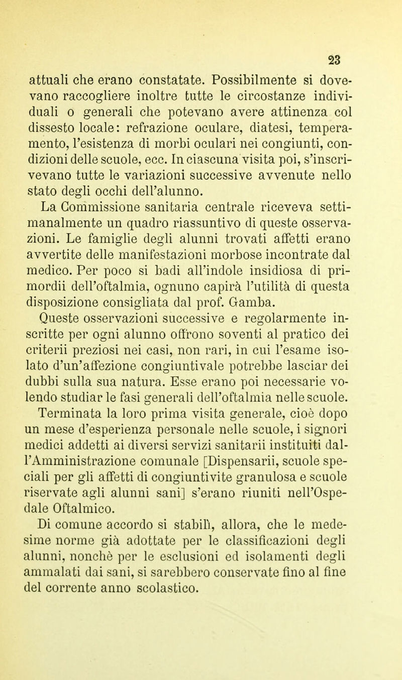 attuali che erano constatate. Possibilmente si dove- vano raccogliere inoltre tutte le circostanze indivi- duali o generali che potevano avere attinenza col dissesto locale: refrazione oculare, diatesi, tempera- mento, l'esistenza di morbi oculari nei congiunti, con- dizioni delle scuole, ecc. In ciascuna visita poi, s'inscri- vevano tutte le variazioni successive avvenute nello stato degli occhi dell'alunno. La Commissione sanitaria centrale riceveva setti- manalmente un quadro riassuntivo di queste osserva- zioni. Le famiglie degli alunni trovati affetti erano avvertite delle manifestazioni morbose incontrate dal medico. Per poco si badi all'indole insidiosa di pri- mordii dell'oftalmia, ognuno capirà l'utilità di questa disposizione consigliata dal prof. Gamba. Queste osservazioni successive e regolarmente in- scritte per ogni alunno offrono soventi al pratico dei criterii preziosi nei casi, non rari, in cui l'esame iso- lato d'un'affezione congiuntivale potrebbe lasciar dei dubbi sulla sua natura. Esse erano poi necessarie vo- lendo studiar le fasi generali dell'oftalmia nelle scuole. Terminata la loro prima visita generale, cioè dopo un mese d'esperienza personale nelle scuole, i signori medici addetti ai diversi servizi sanitarii instituiti dal- l'Amministrazione comunale [Dispensami, scuole spe- ciali per gli affetti di congiuntivite granulosa e scuole riservate agli alunni sani] s'erano riuniti nell'Ospe- dale Oftalmico. Di comune accordo si stabilì, allora, che le mede- sime norme già adottate per le classificazioni degli alunni, nonché per le esclusioni ed isolamenti degli ammalati dai sani, si sarebbero conservate fino al fine del corrente anno scolastico.