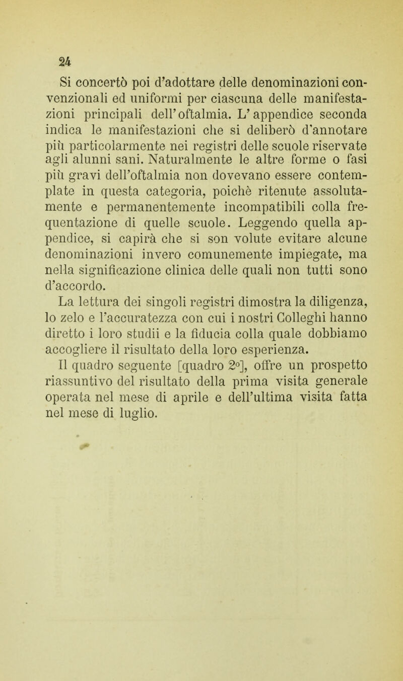 Si concertò poi d'adottare delle denominazioni con- venzionali ed uniformi per ciascuna delle manifesta- zioni principali dell'oftalmia. L'appendice seconda indica le manifestazioni che si deliberò d'annotare più particolarmente nei registri delle scuole riservate agli alunni sani. Naturalmente le altre forme o fasi più gravi dell'oftalmia non dovevano essere contem- plate in questa categoria, poiché ritenute assoluta- mente e permanentemente incompatibili colla fre- quentazione di quelle scuole. Leggendo quella ap- pendice, si capirà che si son volute evitare alcune denominazioni invero comunemente impiegate, ma nella significazione clinica delle quali non tutti sono d'accordo. La lettura dei singoli registri dimostra la diligenza, lo zelo e l'accuratezza con cui i nostri Golleghi hanno diretto i loro studii e la fiducia colla quale dobbiamo accogliere il risultato della loro esperienza. Il quadro seguente [quadro 2°], offre un prospetto riassuntivo del risultato della prima visita generale operata nel mese di aprile e dell'ultima visita fatta nel mese di luglio.