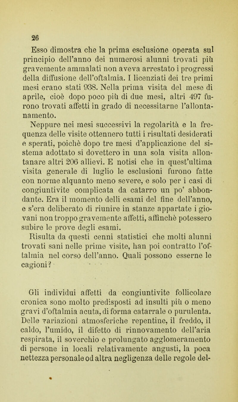 Esso dimostra che la prima esclusione operata sul principio dell'anno dei numerosi alunni trovati più gravemente ammalati non aveva arrestato i progressi della diffusione dell'oftalmia. I licenziati dei tre primi mesi erano stati 938. Nella prima visita del mese di aprile, cioè dopo poco più di due mesi, altri 497 fu- rono trovati affetti in grado di necessitarne l'allonta- namento. Neppure nei mesi successivi la regolarità e la fre- quenza delle visite ottennero tutti i risultati desiderati e sperati, poiché dopo tre mesi d'applicazione del si- stema adottato si dovettero in una sola visita allon- tanare altri 206 allievi. E notisi che in quest'ultima visita generale di luglio le esclusioni furono fatte con norme alquanto meno severe, e solo per i casi di congiuntivite complicata da catarro un po' abbon- dante. Era il momento delli esami del fine dell'anno, e s'era deliberato di riunire in stanze appartate i gio- vani non troppo gravemente affetti, affinchè potessero subire le prove degli esami. Risulta da questi cenni statistici che molti alunni trovati sani nelle prime visite, han poi contratto l'of- talmia nel corso dell'anno. Quali possono esserne le cagioni ? Gli individui affetti da congiuntivite follicolare cronica sono molto predisposti ad insulti più o meno gravi d'oftalmia acuta, di forma catarrale o purulenta. Delle rariazioni atmosferiche repentine, il freddo, il caldo, l'umido, il difetto di rinnovamento dell'aria respirata, il soverchio e prolungato agglomeramelo di persone in locali relativamente angusti, la poca nettezza personale od altra negligenza delle regole del-