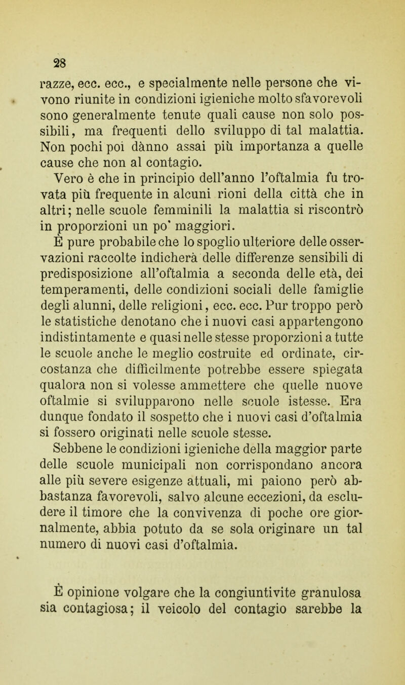 razze, ecc. ecc., e specialmente nelle persone che vi- vono riunite in condizioni igieniche molto sfavorevoli sono generalmente tenute quali cause non solo pos- sibili , ma frequenti dello sviluppo di tal malattia. Non pochi poi danno assai più importanza a quelle cause che non al contagio. Vero è che in principio dell'anno l'oftalmia fu tro- vata più frequente in alcuni rioni della città che in altri ; nelle scuole femminili la malattia si riscontrò in proporzioni un po' maggiori. È pure probabile che lo spoglio ulteriore delle osser- vazioni raccolte indicherà delle differenze sensibili di predisposizione all'oftalmia a seconda delle età, dei temperamenti, delle condizioni sociali delle famiglie degli alunni, delle religioni, ecc. ecc. Pur troppo però le statistiche denotano che i nuovi casi appartengono indistintamente e quasi nelle stesse proporzioni a tutte le scuole anche le meglio costruite ed ordinate, cir- costanza che difficilmente potrebbe essere spiegata qualora non si volesse ammettere che quelle nuove oftalmie si svilupparono nelle scuole istesse. Era dunque fondato il sospetto che i nuovi casi d'oftalmia si fossero originati nelle scuole stesse. Sebbene le condizioni igieniche della maggior parte delle scuole municipali non corrispondano ancora alle più severe esigenze attuali, mi paiono però ab- bastanza favorevoli, salvo alcune eccezioni, da esclu- dere il timore che la convivenza di poche ore gior- nalmente, abbia potuto da se sola originare un tal numero di nuovi casi d'oftalmia. E opinione volgare che la congiuntivite granulosa sia contagiosa; il veicolo del contagio sarebbe la