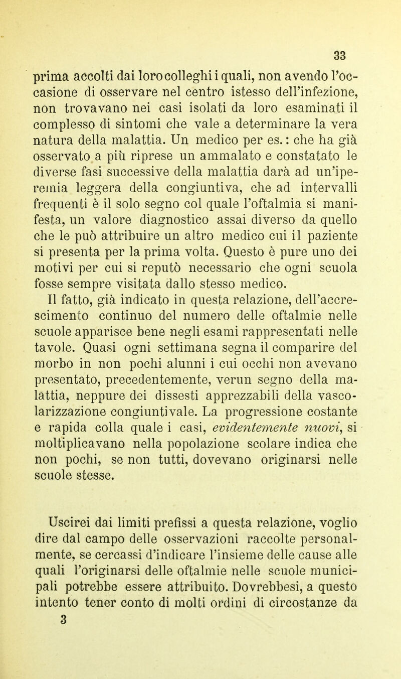 prima accolti dai loro colleghi i quali, non avendo l'oc- casione di osservare nel centro istesso dell'infezione, non trovavano nei casi isolati da loro esaminati il complesso di sintomi che vale a determinare la vera natura della malattia. Un medico per es. : che ha già osservato a più riprese un ammalato e constatato le diverse fasi successive della malattia darà ad un'ipe- remia leggera della congiuntiva, che ad intervalli frequenti è il solo segno col quale l'oftalmia si mani- festa, un valore diagnostico assai diverso da quello che le può attribuire un altro medico cui il paziente si presenta per la prima volta. Questo è pure uno dei motivi per cui si reputò necessario che ogni scuola fosse sempre visitata dallo stesso medico. Il fatto, già indicato in questa relazione, dell'accre- scimento continuo del numero delle oftalmie nelle scuole apparisce bene negli esami rappresentati nelle tavole. Quasi ogni settimana segna il comparire del morbo in non pochi alunni i cui occhi non avevano presentato, precedentemente, verun segno della ma- lattia, neppure dei dissesti apprezzabili della vasco- larizzazione congiuntivale. La progressione costante e rapida colla quale i casi, evidentemente nuovi, si moltiplicavano nella popolazione scolare indica che non pochi, se non tutti, dovevano originarsi nelle scuole stesse. Uscirei dai limiti prefìssi a questa relazione, voglio dire dal campo delle osservazioni raccolte personal- mente, se cercassi d'indicare l'insieme delle cause alle quali l'originarsi delle oftalmie nelle scuole munici- pali potrebbe essere attribuito. Dovrebbesi, a questo intento tener conto di molti ordini di circostanze da 3