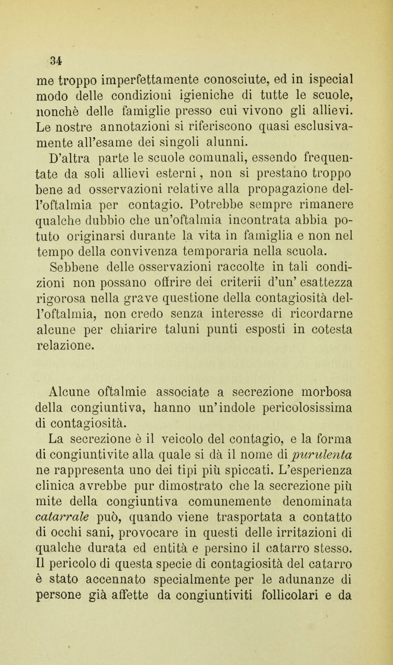 me troppo imperfettamente conosciute, ed in ispecial modo delle condizioni igieniche di tutte le scuole, nonché delle famiglie presso cui vivono gli allievi. Le nostre annotazioni si riferiscono quasi esclusiva- mente all'esame dei singoli alunni. D'altra parte le scuole comunali, essendo frequen- tate da soli allievi esterni, non si prestano troppo bene ad osservazioni relative alla propagazione del- l'oftalmia per contagio. Potrebbe sempre rimanere qualche dubbio che un'oftalmia incontrata abbia po- tuto originarsi durante la vita in famiglia e non nel tempo della convivenza temporaria nella scuola. Sebbene delle osservazioni raccolte in tali condi- zioni non possano offrire dei criterii d'un' esattezza rigorosa nella grave questione della contagiosità del- l'oftalmia, non credo senza interesse di ricordarne alcune per chiarire taluni punti esposti in cotesta relazione. Alcune oftalmie associate a secrezione morbosa della congiuntiva, hanno un'indole pericolosissima di contagiosità. La secrezione è il veicolo del contagio, e la forma di congiuntivite alla quale si dà il nome di purulenta ne rappresenta uno dei tipi più spiccati. L'esperienza clinica avrebbe pur dimostrato che la secrezione più mite della congiuntiva comunemente denominata catarrale può, quando viene trasportata a contatto di occhi sani, provocare in questi delle irritazioni di qualche durata ed entità e persino il catarro stesso. Il pericolo di questa specie di contagiosità del catarro è stato accennato specialmente per le adunanze di persone già affette da congiuntiviti follicolari e da