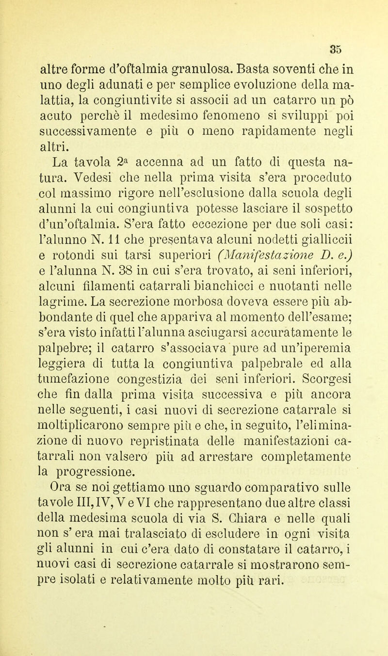 altre forme d'oftalmia granulosa. Basta soventi che in uno degli adunati e per semplice evoluzione della ma- lattia, la congiuntivite si associi ad un catarro un pò acuto perchè il medesimo fenomeno si sviluppi poi successivamente e piti o meno rapidamente negli altri. La tavola 2a accenna ad un fatto di questa na- tura. Vedesi che nella prima visita s'era proceduto col massimo rigore nell'esclusione dalla scuola degli alunni la cui congiuntiva potesse lasciare il sospetto d'un'oftalmia. S'era fatto eccezione per due soli casi: l'alunno N. 11 che presentava alcuni nodetti gialliccii e rotondi sui tarsi superiori (Manifestazione D. e.) e l'alunna N. 38 in cui s'era trovato, ai seni inferiori, alcuni filamenti catarrali bianchicci e nuotanti nelle lagrime. La secrezione morbosa doveva essere più ab- bondante di quel che appariva al momento dell'esame; s'era visto infatti l'alunna asciugarsi accuratamente le palpebre; il catarro s'associava pure ad un'iperemia leggiera di tutta la congiuntiva palpebrale ed alla tumefazione congestizia dei seni inferiori. Scorgesi che fin dalla prima visita successiva e più ancora nelle seguenti, i casi nuovi di secrezione catarrale si moltiplicarono sempre più e che, in seguito, l'elimina- zione di nuovo repristinata delle manifestazioni ca- tarrali non valsero più ad arrestare completamente la progressione. Ora se noi gettiamo uno sguardo comparativo sulle tavole III, IV, Ve VI che rappresentano due altre classi della medesima scuola di via S. Chiara e nelle quali non s' era mai tralasciato di escludere in ogni visita gli alunni in cui c'era dato di constatare il catarro, i nuovi casi di secrezione catarrale si mostrarono sem- pre isolati e relativamente molto più rari.