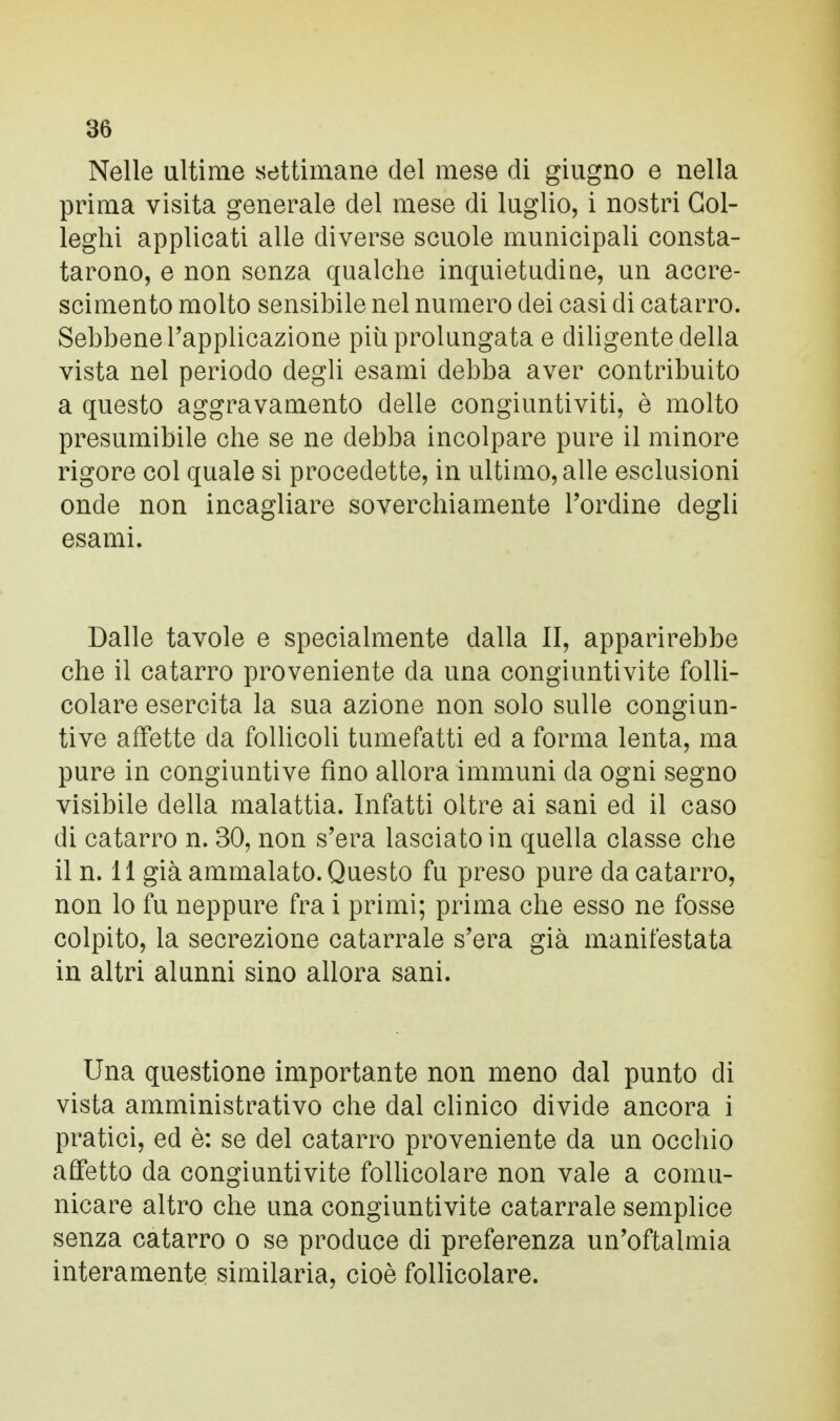 Nelle ultime settimane del mese di giugno e nella prima visita generale del mese di luglio, i nostri Gol- leghi applicati alle diverse scuole municipali consta- tarono, e non senza qualche inquietudine, un accre- scimento molto sensibile nel numero dei casi di catarro. Sebbene l'applicazione più prolungata e diligente della vista nel periodo degli esami debba aver contribuito a questo aggravamento delle congiuntiviti, è molto presumibile che se ne debba incolpare pure il minore rigore col quale si procedette, in ultimo, alle esclusioni onde non incagliare soverchiamente l'ordine degli esami. Dalle tavole e specialmente dalla II, apparirebbe che il catarro proveniente da una congiuntivite folli- colare esercita la sua azione non solo sulle congiun- tive affette da follicoli tumefatti ed a forma lenta, ma pure in congiuntive fino allora immuni da ogni segno visibile della malattia. Infatti oltre ai sani ed il caso di catarro n. 30, non s'era lasciato in quella classe che il n. 11 già ammalato. Questo fu preso pure da catarro, non lo fu neppure fra i primi; prima che esso ne fosse colpito, la secrezione catarrale s'era già manifestata in altri alunni sino allora sani. Una questione importante non meno dal punto di vista amministrativo che dal clinico divide ancora i pratici, ed è: se del catarro proveniente da un occhio affetto da congiuntivite follicolare non vale a comu- nicare altro che una congiuntivite catarrale semplice senza catarro o se produce di preferenza un'oftalmia interamente similaria, cioè follicolare.