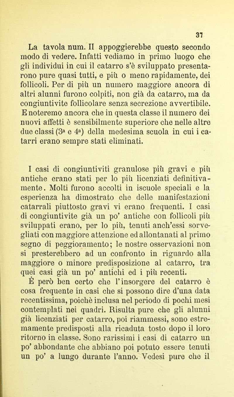 La tavola num. II appoggierebbe questo secondo modo di vedere. Infatti vediamo in primo luogo che gli individui in cui il catarro s'è sviluppato presenta- rono pure quasi tutti, e più. o meno rapidamente, dei follicoli. Per di più un numero maggiore ancora di altri alunni furono colpiti, non già da catarro, ma da congiuntivite follicolare senza secrezione avvertibile. E noteremo ancora che in questa classe il numero dei nuovi affetti è sensibilmente superiore che nelle altre due classi (3a e 4a) della medesima scuola in cui i ca- tarri erano sempre stati eliminati. I casi di congiuntiviti granulose più gravi e più antiche erano stati per lo più licenziati definitiva- mente . Molti furono accolti in iscuole speciali e la esperienza ha dimostrato che delle manifestazioni catarrali piuttosto gravi vi erano frequenti. I casi di congiuntivite già un po' antiche con follicoli più sviluppati erano, per lo più, tenuti anch'essi sorve- gliati con maggiore attenzione ed allontanati al primo segno di peggioramento; le nostre osservazioni non si presterebbero ad un confronto in riguardo alla maggiore o minore predisposizione al catarro, tra quei casi già un po' antichi ed i più recenti. È però ben certo che l'insorgere del catarro è cosa frequente in casi che si possono dire d'una data recentissima, poiché inclusa nel periodo di pochi mesi contemplati nei quadri. Risulta pure che gli alunni già licenziati per catarro, poi riammessi, sono estre- mamente predisposti alla ricaduta tosto dopo il loro ritorno in classe. Sono rarissimi i casi di catarro un po' abbondante che abbiano poi potuto essere tenuti un po' a lungo durante l'anno. Vedesi pure che il