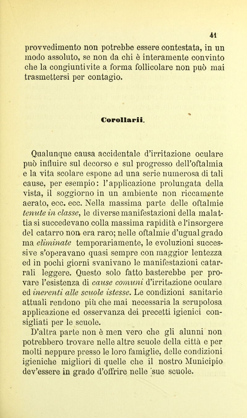 provvedimento non potrebbe essere contestata, in un modo assoluto, se non da chi è interamente convinto che la congiuntivite a forma follicolare non può mai trasmettersi per contagio. • Corollari!. Qualunque causa accidentale d'irritazione oculare può influire sul decorso e sul progresso dell'oftalmia e la vita scolare espone ad una serie numerosa di tali cause, per esempio: l'applicazione prolungata della vista, il soggiorno in un ambiente non riccamente aerato, ecc. ecc. Nella massima parte delle oftalmie tenute in classe, le diverse manifestazioni della malat- tia si succedevano colla massima rapidità e l'insorgere del catarro non era raro; nelle oftalmie d'ugual grado ma eliminate temporariamente, le evoluzioni succes- sive s'operavano quasi sempre con maggior lentezza ed in pochi giorni svanivano le manifestazioni catar- rali leggere. Questo solo fatto basterebbe per pro- vare l'esistenza di cause comuni d'irritazione oculare ed inerenti alle scuole istesse. Le condizioni sanitarie attuali rendono più che mai necessaria la scrupolosa applicazione ed osservanza dei precetti igienici con- sigliati per le scuole. D'altra parte non è men vero che gli alunni non potrebbero trovare nelle altre scuole della città e per molti neppure presso le loro famiglie, delle condizioni igieniche migliori di quelle che il nostro Municipio dev'essere in grado d'offrire nelle sue scuole.