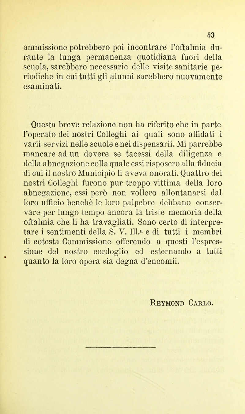 ammissione potrebbero poi incontrare l'oftalmia du- rante la lunga permanenza quotidiana fuori della scuola, sarebbero necessarie delle visite sanitarie pe- riodiche in cui tutti gli alunni sarebbero nuovamente esaminati. Questa breve relazione non ha riferito che in parte l'operato dei nostri Golleghi ai quali sono affidati i varii servizi nelle scuole enei dispensarli. Mi parrebbe mancare ad un dovere se tacessi della diligenza e della abnegazione colla quale essi risposero alla fiducia di cui il nostro Municipio li aveva onorati. Quattro dei nostri Golleghi furono pur troppo vittima della loro abnegazione, essi però non vollero allontanarsi dal loro ufficio benché le loro palpebre debbano conser- vare per lungo tempo ancora la triste memoria della oftalmia che li ha travagliati. Sono certo di interpre- tare i sentimenti della S. V. 111.» e di tutti i membri di cotesta Commissione offerendo a questi l'espres- sione del nostro cordoglio ed esternando a tutti quanto la loro opera sia degna d'encomii. Reymond Carlo.