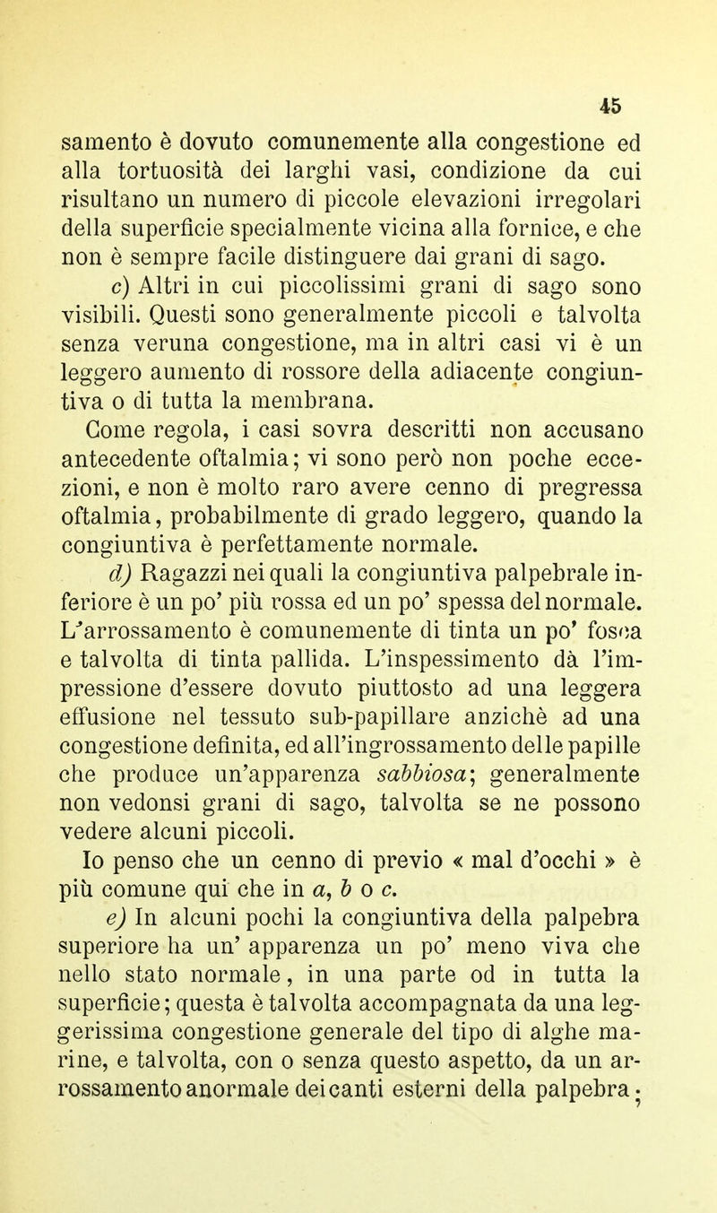 samento è dovuto comunemente alla congestione ed alla tortuosità dei larghi vasi, condizione da cui risultano un numero di piccole elevazioni irregolari della superficie specialmente vicina alla fornice, e che non è sempre facile distinguere dai grani di sago. c) Altri in cui piccolissimi grani di sago sono visibili. Questi sono generalmente piccoli e talvolta senza veruna congestione, ma in altri casi vi è un leggero aumento di rossore della adiacente congiun- tiva o di tutta la membrana. Come regola, i casi sovra descritti non accusano antecedente oftalmia; vi sono però non poche ecce- zioni, e non è molto raro avere cenno di pregressa oftalmia, probabilmente di grado leggero, quando la congiuntiva è perfettamente normale. d) Ragazzi nei quali la congiuntiva palpebrale in- feriore è un po' più rossa ed un po' spessa del normale. I/arrossamento è comunemente di tinta un po' fosca e talvolta di tinta pallida. L'inspessimento dà l'im- pressione d'essere dovuto piuttosto ad una leggera effusione nel tessuto sub-papillare anziché ad una congestione definita, ed all'ingrossamento delle papille che produce un'apparenza sabbiosa; generalmente non vedonsi grani di sago, talvolta se ne possono vedere alcuni piccoli. Io penso che un cenno di previo « mal d'occhi » è più comune qui che in a, b o c. e) In alcuni pochi la congiuntiva della palpebra superiore ha un' apparenza un po' meno viva che nello stato normale, in una parte od in tutta la superficie; questa è talvolta accompagnata da una leg- gerissima congestione generale del tipo di alghe ma- rine, e talvolta, con o senza questo aspetto, da un ar- rossamento anormale dei canti esterni della palpebra-