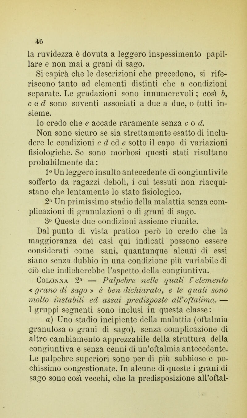 la ruvidezza è dovuta a leggero inspessimento papil- lare e non mai a grani di sago. Si capirà che le descrizioni che precedono, si rife- riscono tanto ad elementi distinti che a condizioni separate. Le gradazioni sono innumerevoli ; così c e d sono soventi associati a due a due, o tutti in- sieme. Io credo che e accade raramente senza c o d. Non sono sicuro se sia strettamente esatto di inclu- dere le condizioni c d ed e sotto il capo di variazioni fisiologiche. Se sono morbosi questi stati risultano probabilmente da : 1° Un leggero insulto antecedente di congiuntivite sofferto da ragazzi deboli, i cui tessuti non riacqui- stano che lentamente lo stato fisiologico. 2° Un primissimo stadio della malattia senza com- plicazioni di granulazioni o di grani di sago. 3° Queste due condizioni assieme riunite. Dal punto di vista pratico però io credo che la maggioranza dei casi qui indicati possono essere considerati come sani, quantunque alcuni di essi siano senza dubbio in una condizione piti variabile di ciò che indicherebbe l'aspetto della congiuntiva. Colonna 2a — Palpebre nelle quali V elemento « grano di sago » è ben dichiarato, e le quali sono molto instabili ed assai predisposte all' oftalhna. — I gruppi seguenti sono inclusi in questa classe: a) Uno stadio incipiente della malattia (oftalmia granulosa o grani di sago), senza complicazione di altro cambiamento apprezzabile della struttura della congiuntiva e senza cenni di un'oftalmia antecedente. Le palpebre superiori sono per di più sabbiose e po- chissimo congestionate. In alcune di queste i grani di sago sono così vecchi, che la predisposizione alPoftal-