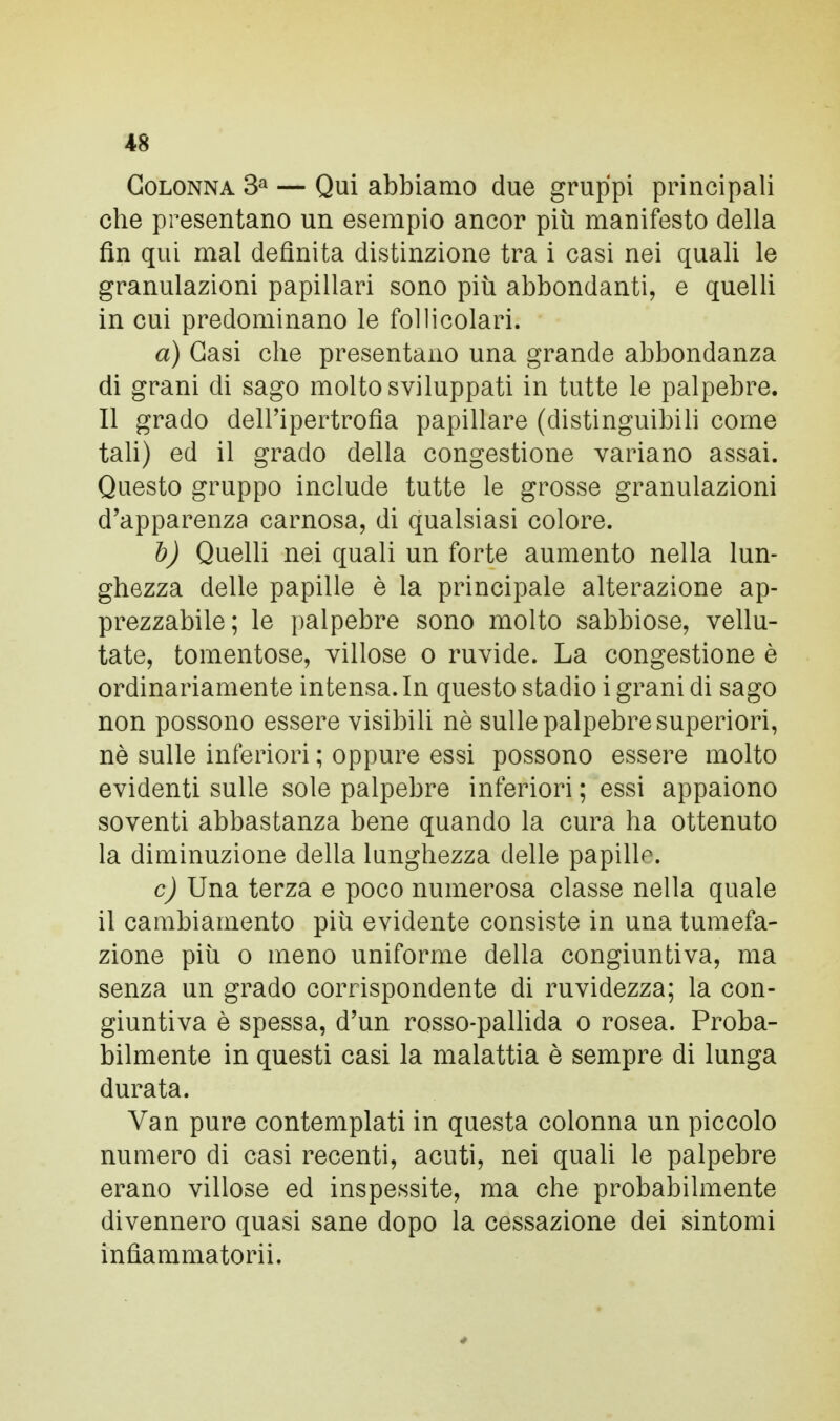 Colonna 3a — Qui abbiamo due gruppi principali che presentano un esempio ancor più manifesto della fin qui mal definita distinzione tra i casi nei quali le granulazioni papillari sono più abbondanti, e quelli in cui predominano le follicolari. a) Gasi che presentano una grande abbondanza di grani di sago molto sviluppati in tutte le palpebre. Il grado dell'ipertrofia papillare (distinguibili come tali) ed il grado della congestione variano assai. Questo gruppo include tutte le grosse granulazioni d'apparenza carnosa, di qualsiasi colore. b) Quelli nei quali un forte aumento nella lun- ghezza delle papille è la principale alterazione ap- prezzabile; le palpebre sono molto sabbiose, vellu- tate, tomentose, villose o ruvide. La congestione è ordinariamente intensa. In questo stadio i grani di sago non possono essere visibili nè sulle palpebre superiori, nè sulle inferiori ; oppure essi possono essere molto evidenti sulle sole palpebre inferiori ; essi appaiono soventi abbastanza bene quando la cura ha ottenuto la diminuzione della lunghezza delle papilla. c) Una terza e poco numerosa classe nella quale il cambiamento più evidente consiste in una tumefa- zione più o meno uniforme della congiuntiva, ma senza un grado corrispondente di ruvidezza; la con- giuntiva è spessa, d'un rosso-pallida o rosea. Proba- bilmente in questi casi la malattia è sempre di lunga durata. Van pure contemplati in questa colonna un piccolo numero di casi recenti, acuti, nei quali le palpebre erano villose ed inspessite, ma che probabilmente divennero quasi sane dopo la cessazione dei sintomi infìammatorii.