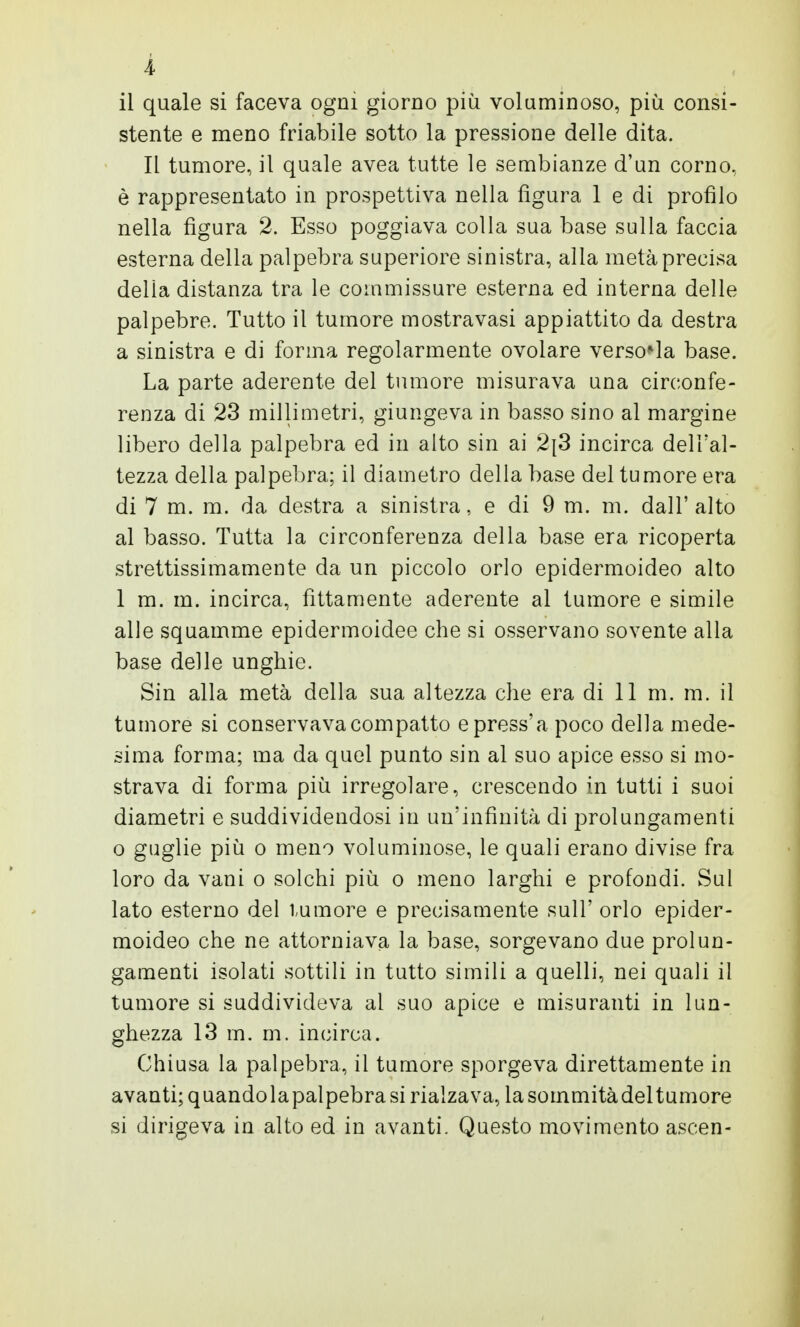 il quale si faceva ogni giorno più voluminoso, più consi- stente e meno friabile sotto la pressione delle dita. Il tumore, il quale avea tutte le sembianze d'un corno, è rappresentato in prospettiva nella figura 1 e di profilo nella figura 2. Esso poggiava colla sua base sulla faccia esterna della palpebra superiore sinistra, alla metà precisa della distanza tra le commissure esterna ed interna delle palpebre. Tutto il tumore mostravasi appiattito da destra a sinistra e di forma regolarmente ovolare versela base. La parte aderente del tumore misurava una circonfe- renza di 23 millimetri, giungeva in basso sino al margine libero della palpebra ed in alto sin ai 2\S incirca dell'al- tezza della palpebra; il diametro della base del tumore era di 7 m. m. da destra a sinistra, e di 9 m. m. dall'alto al basso. Tutta la circonferenza della base era ricoperta strettissimamente da un piccolo orlo epidermoideo alto 1 m. in. incirca, fittamente aderente al tumore e simile alle squamine epidermoidee che si osservano sovente alla base delle unghie. Sin alla metà della sua altezza che era di 11 m. m. il tumore si conservava compatto epress'a poco della mede- sima forma; ma da quel punto sin al suo apice esso si mo- strava di forma più irregolare, crescendo in tutti i suoi diametri e suddividendosi in un'infinità di prolungamenti o guglie più o meno voluminose, le quali erano divise fra loro da vani o solchi più o meno larghi e profondi. Sul lato esterno del tumore e precisamente sull' orlo epider- moideo che ne attorniava la base, sorgevano due prolun- gamenti isolati sottili in tutto simili a quelli, nei quali il tumore si suddivideva al suo apice e misuranti in lun- ghezza 13 m. m. incirca. Chiusa la palpebra, il tumore sporgeva direttamente in avanti; quandolapalpebrasi rialzava, lasommitàdeltumore si dirigeva in alto ed in avanti. Questo movimento ascen-