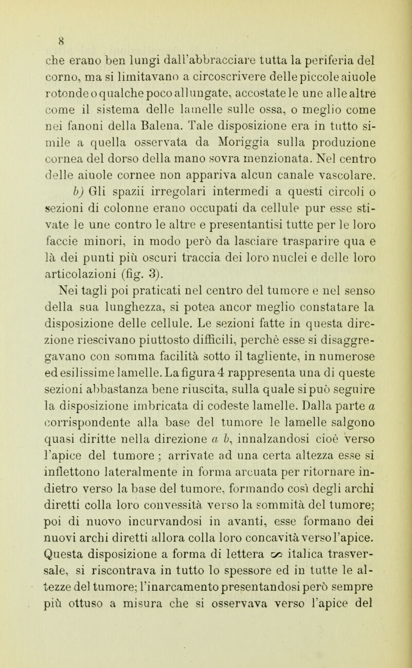 che erano ben lungi dall'abbracciare tutta la periferia del corno, ma si limitavano a circoscrivere delle piccole aiuole rotonde o qualche poco allungate, accostatele une alle altre come il sistema delle lamelle sulle ossa, o meglio come nei fanoni della Balena. Tale disposizione era in tutto si- mile a quella osservata da Moriggia sulla produzione cornea del dorso della mano sovra menzionata. Nel centro delle aiuole cornee non appariva alcun canale vascolare. b) Gli spazii irregolari intermedi a questi circoli o sezioni di colonne erano occupati da cellule pur esse sti- vate le une contro le altre e presentantisi tutte per le loro faccie minori, in modo però da lasciare trasparire qua e là dei punti più oscuri traccia dei loro nuclei e delle loro articolazioni (fig. 3). Nei tagli poi praticati nel centro del tumore e nel senso della sua lunghezza, si potea ancor meglio constatare la disposizione delle cellule. Le sezioni fatte in questa dire- zione riescivano piuttosto difficili, perchè esse si disaggre- gavano con somma facilità sotto il tagliente, in numerose ed esilissime lamelle. La figura 4 rappresenta una di queste sezioni abbastanza bene riuscita, sulla quale si può seguire la disposizione imbricata di codeste lamelle. Dalla parte a corrispondente alla base del tumore le lamelle salgono quasi diritte nella direzione a ò, innalzandosi cioè verso l'apice del tumore ; arrivate ad una certa altezza esse si inflettono lateralmente in forma arcuata per ritornare in- dietro verso la base del tumore, formando così degli archi diretti colla loro convessità verso la sommità del tumore; poi di nuovo incurvandosi in avanti, esse formano dei nuovi archi diretti allora colla loro concavità verso l'apice. Questa disposizione a forma di lettera <x> italica trasver- sale, si riscontrava in tutto lo spessore ed in tutte le al- tezze del tumore; l'inarcamento presentandosi però sempre più ottuso a misura che si osservava verso l'apice del