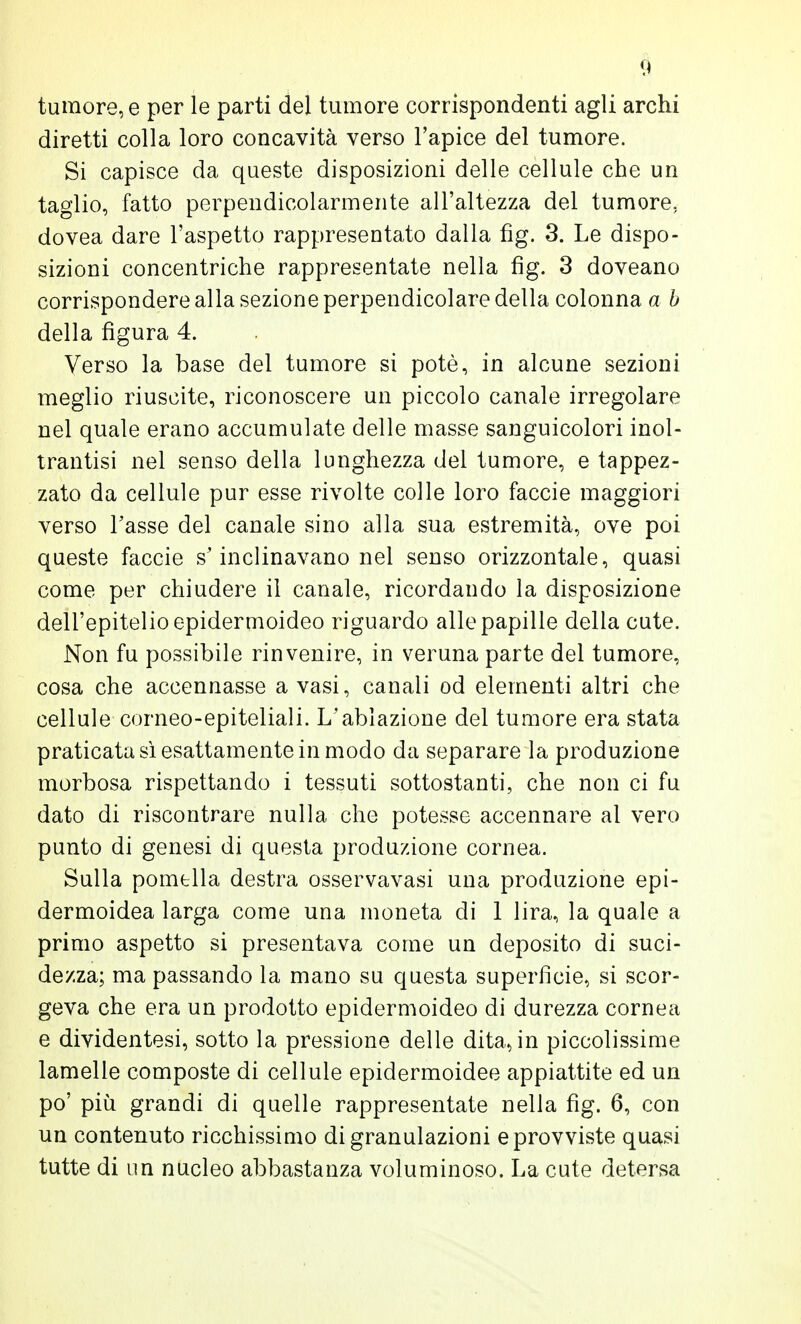 tumore, e per le parti del tumore corrispondenti agli archi diretti colla loro concavità verso l'apice del tumore. Si capisce da queste disposizioni delle cellule che un taglio, fatto perpendicolarmente all'altezza del tumore, dovea dare l'aspetto rappresentato dalla fìg. 3. Le dispo- sizioni concentriche rappresentate nella fìg. 3 doveano corrispondere alla sezione perpendicolare della colonna a b della figura 4. Verso la base del tumore si potè, in alcune sezioni meglio riuscite, riconoscere un piccolo canale irregolare nel quale erano accumulate delle masse sanguicolori inol- trantisi nel senso della lunghezza del tumore, e tappez- zato da cellule pur esse rivolte colle loro faccie maggiori verso Tasse del canale sino alla sua estremità, ove poi queste faccie s'inclinavano nel senso orizzontale, quasi come per chiudere il canale, ricordando la disposizione dell'epitelio epidermoideo riguardo alle papille della cute. Non fu possibile rinvenire, in veruna parte del tumore, cosa che accennasse a vasi, canali od elementi altri che cellule corneo-epiteliali. L'ablazione del tumore era stata praticata sì esattamente in modo da separare la produzione morbosa rispettando i tessuti sottostanti, che non ci fu dato di riscontrare nulla che potesse accennare al vero punto di genesi di questa produzione cornea. Sulla pomella destra osservavasi una produzione epi- dermoidea larga come una moneta di 1 lira, la quale a primo aspetto si presentava come un deposito di suci- dezza; ma passando la mano su questa superfìcie, si scor- geva che era un prodotto epidermoideo di durezza cornea e dividentesi, sotto la pressione delle dita, in piccolissime lamelle composte di cellule epidermoideo appiattite ed un po' più grandi di quelle rappresentate nella fìg. 6, con un contenuto ricchissimo di granulazioni e provviste quasi tutte di un nucleo abbastanza voluminoso. La cute detersa