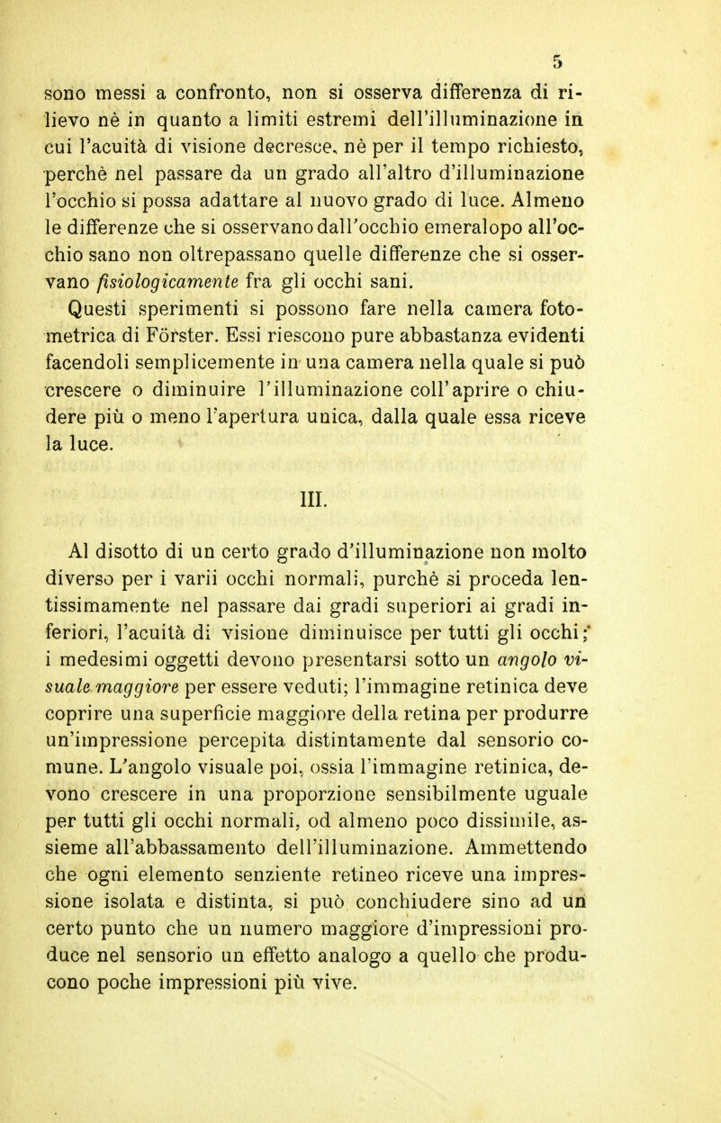 sono messi a confronto, non si osserva differenza di ri- lievo nè in quanto a limiti estremi dell'illuminazione in cui l'acuità di visione decresce, nè per il tempo richiesto, perchè nel passare da un grado all'altro d'illuminazione l'occhio si possa adattare al nuovo grado di luce. Almeno le differenze che si osservano dall'occhio emeralopo all'oc- chio sano non oltrepassano quelle differenze che si osser- vano fisiologicamente fra gli occhi sani. Questi sperimenti si possono fare nella camera foto- metrica di Forster. Essi riescono pure abbastanza evidenti facendoli semplicemente in una camera nella quale si può crescere o diminuire l'illuminazione coli'aprire o chiu- dere più o meno l'apertura unica, dalla quale essa riceve la luce. IH. Al disotto di un certo grado d'illuminazione non molto diverso per i varii occhi normali, purché si proceda len- tissimamente nel passare dai gradi superiori ai gradi in- feriori, l'acuità di visione diminuisce per tutti gli occhi;' i medesimi oggetti devono presentarsi sotto un angolo vi- suale, maggiore per essere veduti; l'immagine retinica deve coprire una superfìcie maggiore della retina per produrre un'impressione percepita distintamente dal sensorio co- mune. L'angolo visuale poi, ossia l'immagine retinica, de- vono crescere in una proporzione sensibilmente uguale per tutti gli occhi normali, od almeno poco dissimile, as- sieme all'abbassamento dell'illuminazione. Ammettendo che ogni elemento senziente retineo riceve una impres- sione isolata e distinta, si può conchiudere sino ad un certo punto che un numero maggiore d'impressioni pro- duce nel sensorio un effetto analogo a quello che produ- cono poche impressioni più vive.