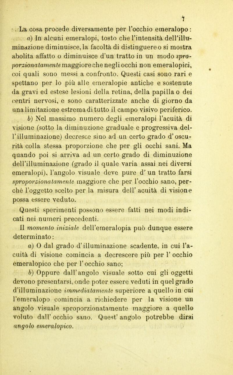 1 ■. Lja cosa procede diversamente per l'occhio emeralopo : a) In alcuni emeralopi, tosto che l'intensità dell'illu- minazione diminuisce, la facoltà di distinguere o si mostra abolita affatto o diminuisce d'un tratto in un modo spro- porzionatamente maggiore che negli occhi non emeralopici, coi quali sono messi a confronto. Questi casi sono rari e spettano per lo più alle emeralopie antiche e sostenute da gravi ed estese lesioni della retina, della papilla o dei centri nervosi, e sono caratterizzate anche di giorno da una limitazione estrema di tutto il campo visivo periferico. b) Nel massimo numero degli emeralopi l'acuità di visione (sotto la diminuzione graduale e progressiva del- l'illuminazione) decresce sino ad un certo grado d'oscu- rità colla stessa proporzione che per gli occhi sani. Ma quando poi si arriva ad un certo grado di diminuzione dell'illuminazione (grado il quale varia assai nei diversi emeralopi), l'angolo visuale deve pure d' un tratto farsi sproporzionatamente maggiore che per l'occhio sano, per- chè l'oggetto scelto per la misura dell' acuità di visione possa essere veduto. Questi sperimenti possono essere fatti nei modi indi- cati nei numeri precedenti. Il momento iniziale dell'emeralopia può dunque essere determinato : a) 0 dal grado d'illuminazione scadente, in cui l'a- cuità di visione comincia a decrescere più per V occhio emeralopico che per l'occhio sano; b) Oppure dall'angolo visuale sotto cui gli oggetti devono presentarsi, onde poter essere veduti in quel grado d'illuminazione immediatamente superiore a quello in cui l'emeralopo comincia a richiedere per la visione un angolo visuale sproporzionatamente maggiore a quello voluto dall' occhio sano. Quest' angolo potrebbe dirsi angolo emeralopico.