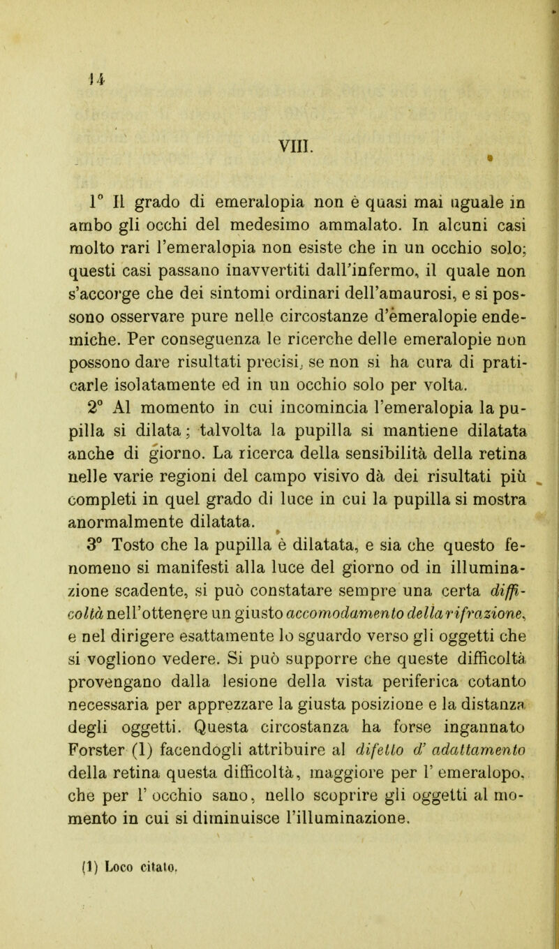 Vili. 1° Il grado di emeralopia non è quasi mai aguale in ambo gli occhi del medesimo ammalato. In alcuni casi molto rari l'emeralopia non esiste che in un occhio solo; questi casi passano inavvertiti dall'infermo, il quale non s'accorge che dei sintomi ordinari dell'amaurosi, e si pos- sono osservare pure nelle circostanze d'emeralopie ende- miche. Per conseguenza le ricerche delle emeralopie non possono dare risultati precisi; se non si ha cura di prati- carle isolatamente ed in un occhio solo per volta. 2° Al momento in cui incomincia l'emeralopia la pu- pilla si dilata ; talvolta la pupilla si mantiene dilatata anche di giorno. La ricerca della sensibilità della retina nelle varie regioni del campo visivo dà dei risultati più completi in quel grado di luce in cui la pupilla si mostra anormalmente dilatata. 3° Tosto che la pupilla è dilatata, e sia che questo fe- nomeno si manifesti alla luce del giorno od in illumina- zione scadente, si può constatare sempre una certa diffi- coltà nell'ottenere un giusto accomodamento dellari frazione, e nel dirigere esattamente lo sguardo verso gli oggetti che si vogliono vedere. Si può supporre che queste difficoltà provengano dalla lesione della vista periferica cotanto necessaria per apprezzare la giusta posizione e la distanza degli oggetti. Questa circostanza ha forse ingannato Forster (1) facendogli attribuire al difetto d' adattamento della retina questa difficoltà, maggiore per 1' emeralopo. che per 1' occhio sano, nello scoprire gli oggetti ai mo- mento in cui si diminuisce l'illuminazione.