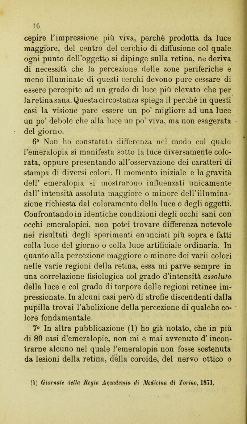 IO cepire l'impressione più viva, perchè prodotta da luce maggiore, del centro del cerchio di diffusione col quale ogni punto dell'oggetto si dipinge sulla retina, ne deriva di necessità che la percezione delle zone periferiche e meno illuminate di questi cerchi devono pure cessare di essere percepite ad un grado di luce più elevato che per la retina sana. Questa circostanza spiega il perchè in questi casi la visione pare essere un po' migliore ad una luce un po' debole che alla luce un po' viva, ma non esagerata del giorno. 6° Non ho constatato differenza nel modo col quale l'emeralopia si manifesta sotto la luce diversamente colo- rata, oppure presentando all'osservazione dei caratteri di stampa di diversi colori. Il momento iniziale e la gravità dell' emeralopia si mostrarono influenzati unicamente dall' intensità assoluta maggiore o minore dell'illumina- zione richiesta dal coloramento della luce o degli oggetti. Confrontando in identiche condizioni degli occhi sani con occhi emeralopici, non potei trovare differenza notevole nei risultati degli sperimenti enunciati più sopra e fatti colla luce del giorno o colla luce artificiale ordinaria. In quanto alla percezione maggiore o minore dei varii colori nelle varie regioni della retina, essa mi parve sempre in una correlazione fisiologica col grado d'intensità assoluta della luce e col grado di torpore delle regioni retinee im- pressionate. In alcuni casi però di atrofìe discendenti dalla pupilla trovai l'abolizione della percezione di qualche co- lore fondamentale. 7° In altra pubblicazione (1) ho già notato, che in più di 80 casi d'emeralopie, non mi è mai avvenuto d'incon- trarne alcuno nel quale l'emeralopia non fosse sostenuta da lesioni della retina, della coroide, del nervo ottico o (l) Giornale della Regia Accademia di Medicina di Torino, 1871.