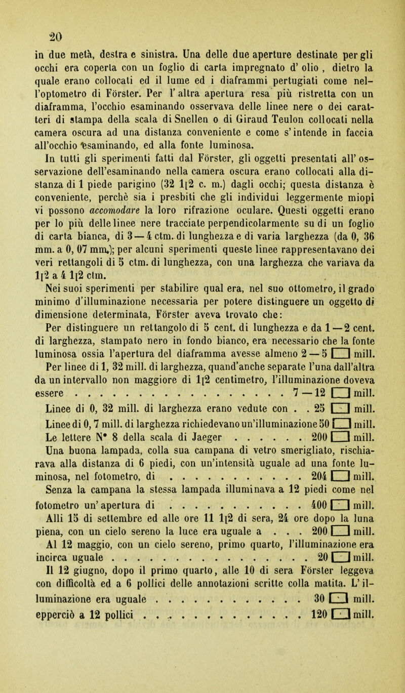 in due metà, destra e sinistra. Una delle due aperture destinate per gli occhi era coperta con un foglio di carta impregnato d' olio , dietro la quale erano collocati ed il lume ed i diaframmi pertugiati come nel- l'optometro di Forster. Per 1' altra apertura resa più ristretta con un diaframma, l'occhio esaminando osservava delle linee nere o dei carat- teri di stampa della scala diSnellen o di Giraud Teulon collocati nella camera oscura ad una distanza conveniente e come s'intende in faccia all'occhio Esaminando, ed alla fonte luminosa. In tutti gli sperimenti fatti dal Forster, gli oggetti presentati all' os- servazione dell'esaminando nella camera oscura erano collocati alla di- stanza di 1 piede parigino (32 1[2 c. m.) dagli occhi; questa distanza è conveniente, perchè sia i presbiti che gli individui leggermente miopi vi possono accomodare la loro rifrazione oculare. Questi oggetti erano per lo più delle linee nere tracciale perpendicolarmente sudi un foglio di carta bianca, di 3 —4 ctm. di lunghezza e di varia larghezza (da 0, 36 mm. a 0, 07 min*); per alcuni sperimenti queste linee rappresentavano dei veri rettangoli di 5 ctm. di lunghezza, con una larghezza che variava da ll2 a 4 Ii2 ctm. Nei suoi sperimenti per stabilire qual era, nel suo ottometro, il grado minimo d'illuminazione necessaria per potere distinguere un oggetto di dimensione determinata, Forster aveva trovato che: Per distinguere un rettangolo di 5 cent, di lunghezza e da 1—2 cent, di larghezza, stampato nero in fondo bianco, era necessario che la fonte luminosa ossia l'apertura del diaframma avesse almeno 2 — 5 I 1 mill. Per linee di 1, 32 mill. di larghezza, quand'anche separate l'una dall'altra da un intervallo non maggiore di 1[2 centimetro, l'illuminazione doveva essere 7—12 □ mill. Linee di 0, 32 mill. di larghezza erano vedute con . . 25 I I mill. Linee di 0,7 mill. di larghezza richiedevano un'illuminazione 50 j 1 mill. Le lettere N* 8 della scala di Jaeger 200 I 1 mill. Una buona lampada, colla sua campana di vetro smerigliato, rischia- rava alla distanza di 6 piedi, con un'intensità uguale ad una fonte lu- minosa, nel fotometro, di 204 I f mill. Senza la campana la stessa lampada illuminava a 12 piedi come nel fotometro un' apertura di 400 i 1 mill. Alli 15 di settembre ed alle ore 11 1[2 di sera, 24 ore dopo la luna piena, con un cielo sereno la luce era uguale a . . . 200 I I mill. Al 12 maggio, con un cielo sereno, primo quarto, l'illuminazione era incirca uguale 20 I I mill. Il 12 giugno, dopo il primo quarto, alle 10 di sera Forster leggeva con difficoltà ed a 6 pollici delle annotazioni scritte colla matita. L'il- luminazione era uguale 30 \ ; I mill. epperciò a 12 pollici . 120 □ mill.