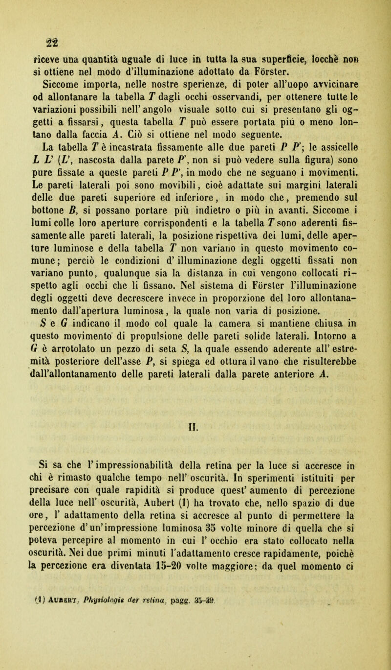 n riceve una quantità uguale di luce in tutta la sua superficie, locchè noto si ottiene nel modo d'illuminazione adottato da Forster. Siccome importa, nelle nostre sperienze, di poter all'uopo avvicinare od allontanare la tabella T dagli occhi osservandi, per ottenere tutte le variazioni possibili nell'angolo visuale sotto cui si presentano gli og- getti a fissarsi, questa tabella T può essere portata più o meno lon- tano dalla faccia A. Ciò si ottiene nel modo seguente. La tabella T è incastrata fissamente alle due pareti P F; le assicelle L V [L\ nascosta dalla parete P\ non si può vedere sulla figura) sono pure fissate a queste pareli P P\ in modo che ne seguano i movimenti. Le pareti laterali poi sono movibili, cioè adattate sui margini laterali delle due pareti superiore ed inferiore, in modo che, premendo sul bottone B, si possano portare più indietro o più in avanti. Siccome i lumi colle loro aperture corrispondenti e la tabella T sono aderenti fis- samente alle pareti laterali, la posizione rispettiva dei lumi, delle aper- ture luminose e della tabella T non variano in questo movimento co- mune ; perciò le condizioni d'illuminazione degli oggetti fissati non variano punto, qualunque sia la distanza in cui vengono collocati ri- spetto agli occhi che li fissano. Nel sistema di Forster l'illuminazione degli oggetti deve decrescere invece in proporzione del loro allontana- mento dall'apertura luminosa, la quale non varia di posizione. S e G indicano il modo col quale la camera si mantiene chiusa in questo movimento di propulsione delle pareti solide laterali. Intorno a G è arrotolato un pezzo di seta S, la quale essendo aderente all' estre- mità posteriore dell'asse P, si spiega ed ottura il vano che risulterebbe dall'allontanamento delle pareti laterali dalla parete anteriore A. U. Si sa che l'impressionabilità della retina per la luce si accresce in chi è rimasto qualche tempo nell' oscurità. In sperimenti istituiti per precisare con quale rapidità si produce quest' aumento di percezione della luce nell' oscurità, Aubert (1) ha trovato che, nello spazio di due ore, 1' adattamento della retina si accresce al punto di permettere la percezione d'un'impressione luminosa 35 volte minore di quella che si poteva percepire al momento in cui 1' occhio era stato collocato nella oscurità. Nei due primi minuti l'adattamento cresce rapidamente, poiché la percezione era diventata 15-20 volle maggiore; da quel momento ci (1) AUBfiRT, Phyiiologig der retina, pagg. 35-89.