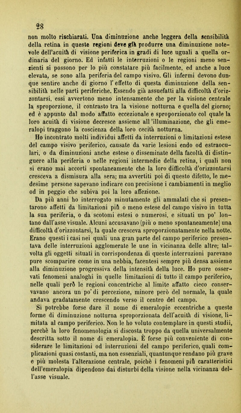 non molto rischiarati. Una diminuzione anche leggera della sensibilità della retina in queste regioni deve gfa produrre una diminuzione note- vole dell'acuita di visione periferica in gradi di luce uguali a quella or- dinaria del giorno. Ed infatti le interruzioni o le regioni meno sen- zienti si possono per lo più constatare più facilmente, ed anche a luce elevata, se sono alla periferia del campo visivo. Gli infermi devono dun- que sentire anche di giorno l'effetto di questa diminuzione della sen- sibilità nelle parti periferiche. Essendo già assuefatti alla difficoltà d'oriz- zontarsi, essi avvertono meno intensamente che per la visione centrale la sproporzione, il contrasto tra la visione notturna e quella del giorno; ed è appunto dal modo affatto eccezionale e sproporzionato col quale la loro acuità di visione decresce assieme ali 'illuminazione, che gli eme- ralopi traggono la coscienza della loro cecità notturna. Ho incontrato molti individui affetti da interruzioni o limitazioni estese del campo visivo periferico, causate da varie lesioni endo od estraocu- lari, o da diminuzioni anche estese o disseminate della facoltà di distin- guere alla periferia o nelle regioni intermedie della retina, i quali non si erano mai accorti spontaneamente che la loro difficoltà d'orizzontarsi cresceva a dismisura alla sera; ma avvertiti poi di questo difetto, le me- desime persone sapevano indicare con precisione i cambiamenti in meglio od in peggio che subiva poi la loro affezione. Da più anni ho interrogato minutamente gli ammalati che si presen- tarono affetti da limitazioni più o meno estese del campo visivo in tutta la sua periferia, o da scotomi estesi o numerosi, e situati un po' lon- tano dall'asse visuale. Alcuni accusavano (più o meno spontaneamente) una difficoltà d'orizzontarsi, la quale cresceva sproporzionatamente nella notte. Erano questi i casi nei quali una gran parte del campo periferico presen- tava delle interruzioni agglomerate le une in vicinanza delle altre; tal- volta gli oggetti situati in corrispondenza di queste interruzioni parevano pure scomparire come in una nebbia, facentesi sempre più densa assieme alla diminuzione progressiva della intensità della luce. Ho pure osser- vati fenomeni analoghi in quelle limitazioni di tutto il campo periferico, nelle quali però le regioni concentriche al limite affatto cieco conser- vavano ancora un po'di percezione, minore però del normale, la quale andava gradatamente crescendo verso il centro del campo. Si potrebbe forse dare il nome di emeralopie eccentriche a queste forme di diminuzione notturna sproporzionata dell'acuità di visione, li- mitata al campo periferico. Non le ho voluto contemplare in questi studii, perchè la loro fenomenologia si discosta troppo da quella universalmente descritta sotto il nome di emeralopia. E forse più conveniente di con- siderare le limitazioni od interruzioni del campo periferico, quali com- plicazioni quasi costanti, ma non essenziali, quantunque rendano più grave e più molesta l'alterazione centrale, poiché i fenomeni più caratteristici dell'emeralopia dipendono dai disturbi della visione nella vicinanza del- l'asse visuale.