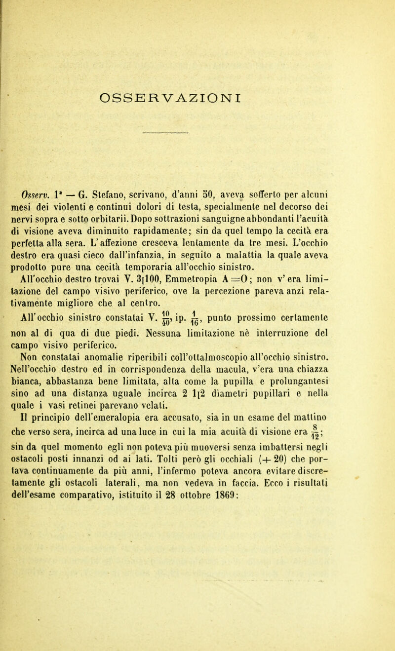 OSSERVAZIONI Osserv. 1* — G. Stefano, scrivano, d'anni 50, aveva sofferto per alcuni mesi dei violenti e continui dolori di testa, specialmente nel decorso dei nervi sopra e sotto orbitarii.Dopo sottrazioni sanguigne abbondanti l'acuita di visione aveva diminuito rapidamente; sin da quel tempo la cecità era perfetta alla sera. L'affezione cresceva lentamente da tre mesi. L'occhio destro era quasi cieco dall'infanzia, in seguito a malattia la quale aveva prodotto pure una cecità temporaria all'occhio sinistro. All'occhio destro trovai V. 3[100, Emmetropia A=0; non v'era limi- tazione del campo visivo periferico, ove la percezione pareva anzi rela- tivamente migliore che al centro. All'occhio sinistro constatai V. ip. ~, punto prossimo certamente non al di qua di due piedi. Nessuna limitazione nè interruzione del campo visivo periferico. Non constatai anomalie riperibili coll'oltalmoscopio all'occhio sinistro. Nell'occhio destro ed in corrispondenza della macula, v'era una chiazza bianca, abbastanza bene limitata, alta come la pupilla e prolungantesi sino ad una distanza uguale incirca 2 1[2 diametri pupillari e nella quale i vasi retinei parevano velati. Il principio dell'emeralopia era accusato, sia in un esame del mattino che verso sera, incirca ad una luce in cui la mia acuità di visione era ^; sin da quel momento egli non poteva più muoversi senza imbattersi negli ostacoli posti innanzi od ai lati. Tolti però gli occhiali (-1-20) che por- tava continuamente da più anni, l'infermo poteva ancora evitare discre- tamente gli ostacoli laterali, ma non vedeva in faccia. Ecco i risultati dell'esame comparativo, istituito il 28 ottobre 1869: