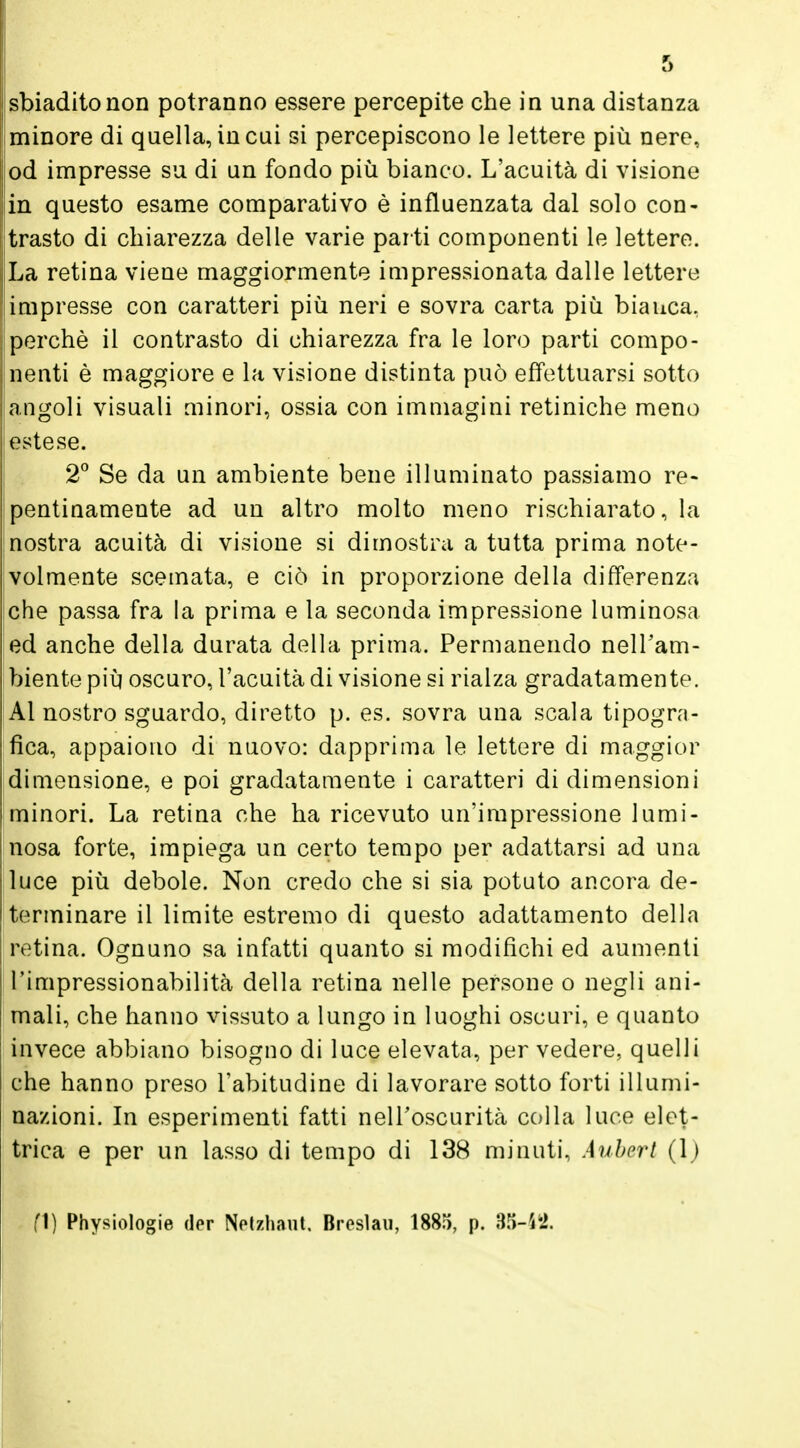 r> sbiadito non potranno essere percepite che in una distanza minore di quella, in cui si percepiscono le lettere più nere, od impresse su di un fondo più bianco. L'acuità di visione in questo esame comparativo è influenzata dal solo con- trasto di chiarezza delle varie parti componenti le lettere. La retina viene maggiormente impressionata dalle lettere impresse con caratteri più neri e sovra carta più bianca, perchè il contrasto di chiarezza fra le loro parti compo- nenti è maggiore e la visione distinta può effettuarsi sotto angoli visuali minori, ossia con immagini retiniche meno estese. 2° Se da un ambiente bene illuminato passiamo re- pentinamente ad un altro molto meno rischiarato, la nostra acuità di visione si dimostra a tutta prima note- volmente scemata, e ciò in proporzione della differenza che passa fra la prima e la seconda impressione luminosa ed anche della durata della prima. Permanendo nell'am- biente più oscuro, l'acuità di visione si rialza gradatamente. Al nostro sguardo, diretto p. es. sovra una scala tipogra- fica, appaiono di nuovo: dapprima le lettere di maggior dimensione, e poi gradatamente i caratteri di dimensioni minori. La retina che ha ricevuto un'impressione lumi- nosa forte, impiega un certo tempo per adattarsi ad una luce più debole. Non credo che si sia potuto ancora de- terminare il limite estremo di questo adattamento della retina. Ognuno sa infatti quanto si modifichi ed aumenti l'impressionabilità della retina nelle persone o negli ani- mali, che hanno vissuto a lungo in luoghi oscuri, e quanto invece abbiano bisogno di luce elevata, per vedere, quelli che hanno preso l'abitudine di lavorare sotto forti illumi- nazioni. In esperimenti fatti nell'oscurità colla luce elet- trica e per un lasso di tempo di 138 minuti, Auberi (J) fi) Physiologie der Netzhaut, Breslau, 1885, p. 35-42.